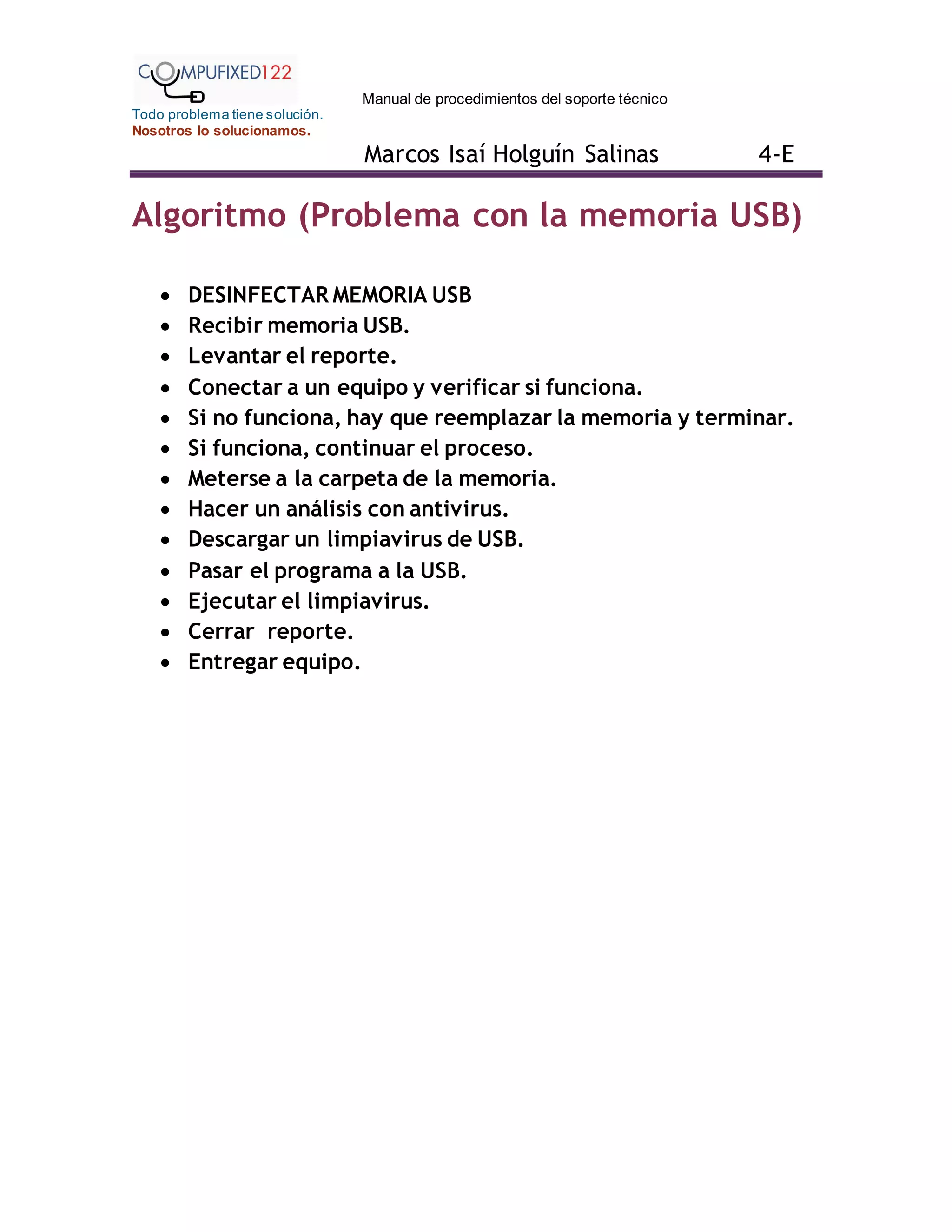 Manual de procedimientos del soporte técnico
Todo problema tiene solución.
Nosotros lo solucionamos.
Marcos Isaí Holguín Salinas 4-E
Algoritmo (Problema con la memoria USB)
 DESINFECTAR MEMORIA USB
 Recibir memoria USB.
 Levantar el reporte.
 Conectar a un equipo y verificar si funciona.
 Si no funciona, hay que reemplazar la memoria y terminar.
 Si funciona, continuar el proceso.
 Meterse a la carpeta de la memoria.
 Hacer un análisis con antivirus.
 Descargar un limpiavirus de USB.
 Pasar el programa a la USB.
 Ejecutar el limpiavirus.
 Cerrar reporte.
 Entregar equipo.
 