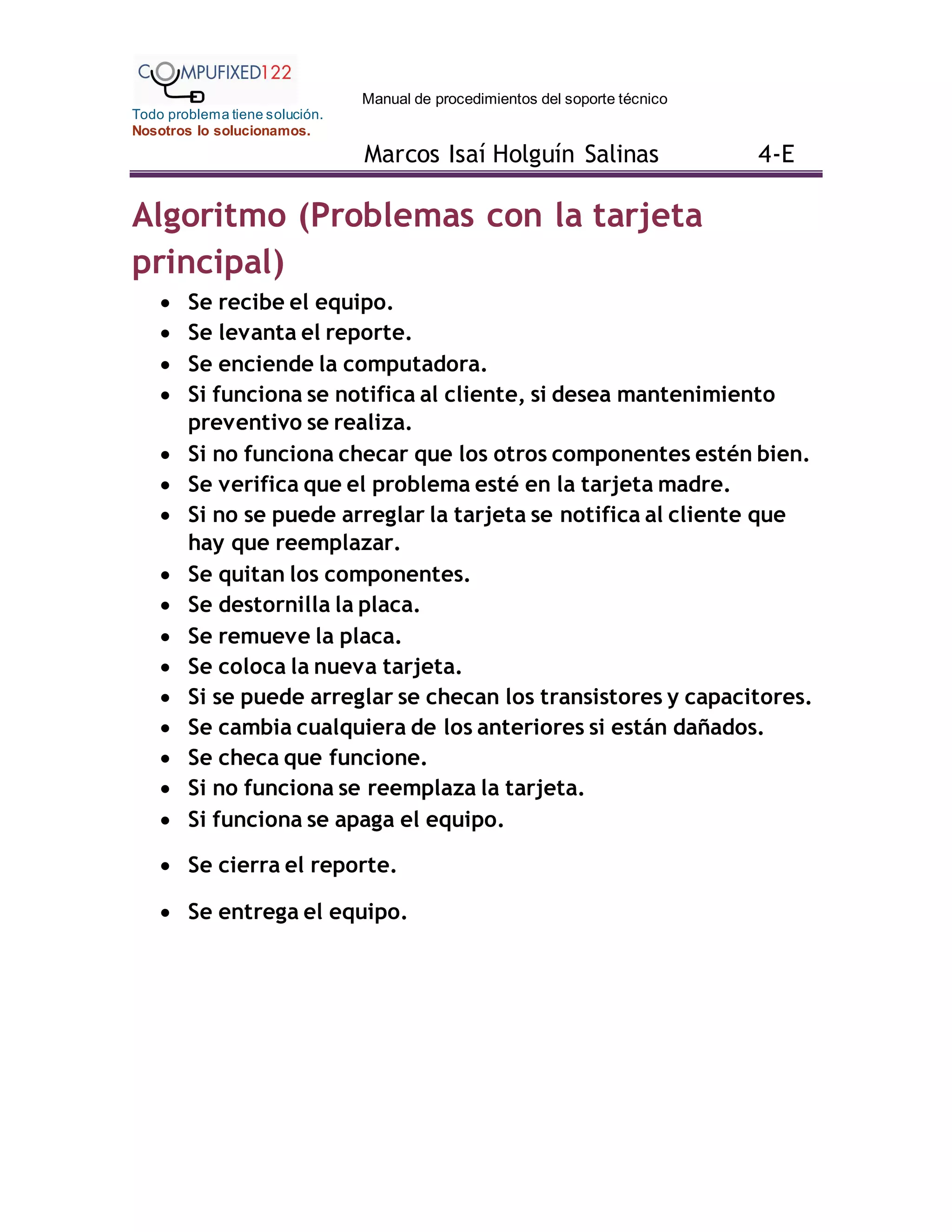 Manual de procedimientos del soporte técnico
Todo problema tiene solución.
Nosotros lo solucionamos.
Marcos Isaí Holguín Salinas 4-E
Algoritmo (Problemas con la tarjeta
principal)
 Se recibe el equipo.
 Se levanta el reporte.
 Se enciende la computadora.
 Si funciona se notifica al cliente, si desea mantenimiento
preventivo se realiza.
 Si no funciona checar que los otros componentes estén bien.
 Se verifica que el problema esté en la tarjeta madre.
 Si no se puede arreglar la tarjeta se notifica al cliente que
hay que reemplazar.
 Se quitan los componentes.
 Se destornilla la placa.
 Se remueve la placa.
 Se coloca la nueva tarjeta.
 Si se puede arreglar se checan los transistores y capacitores.
 Se cambia cualquiera de los anteriores si están dañados.
 Se checa que funcione.
 Si no funciona se reemplaza la tarjeta.
 Si funciona se apaga el equipo.
 Se cierra el reporte.
 Se entrega el equipo.
 