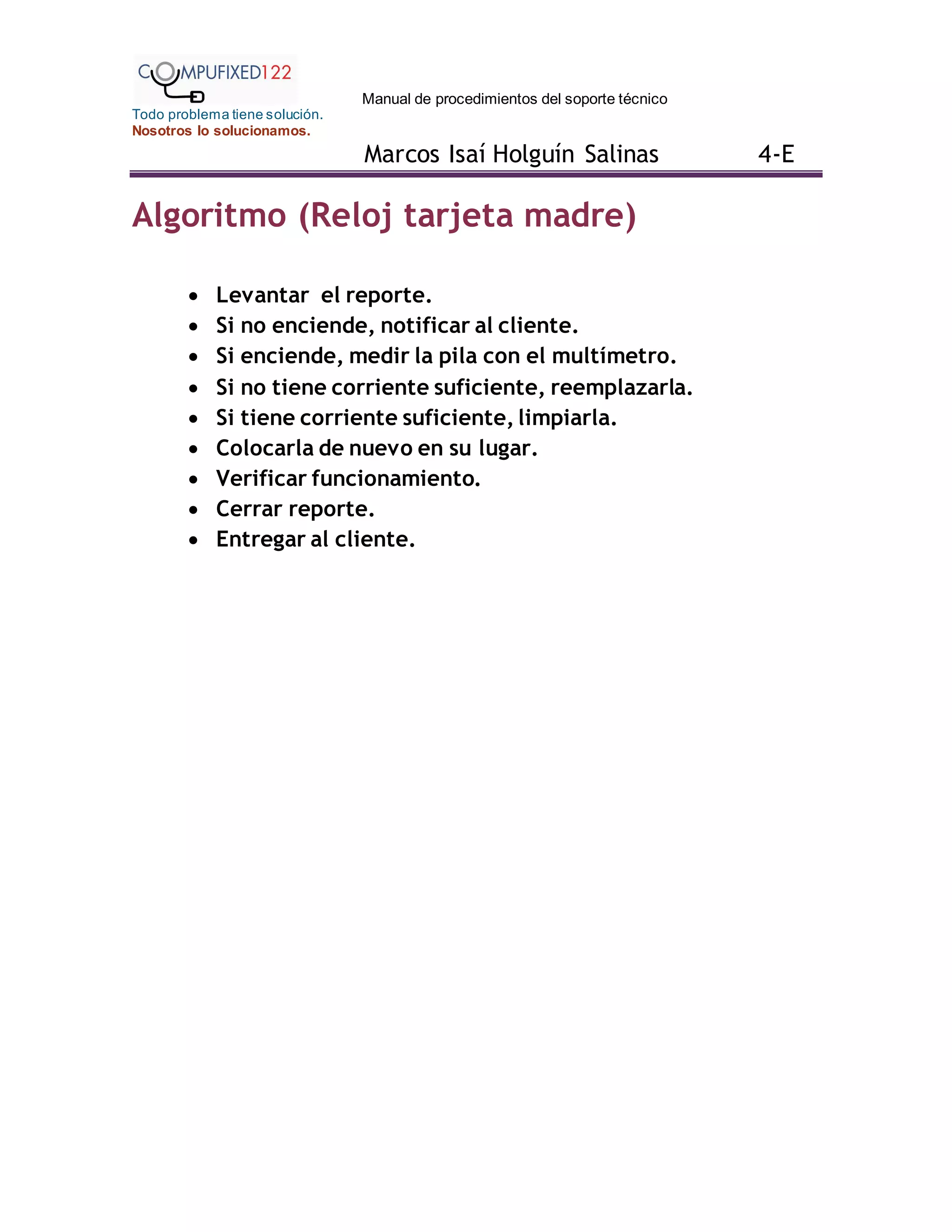 Manual de procedimientos del soporte técnico
Todo problema tiene solución.
Nosotros lo solucionamos.
Marcos Isaí Holguín Salinas 4-E
Algoritmo (Reloj tarjeta madre)
 Levantar el reporte.
 Si no enciende, notificar al cliente.
 Si enciende, medir la pila con el multímetro.
 Si no tiene corriente suficiente, reemplazarla.
 Si tiene corriente suficiente, limpiarla.
 Colocarla de nuevo en su lugar.
 Verificar funcionamiento.
 Cerrar reporte.
 Entregar al cliente.
 