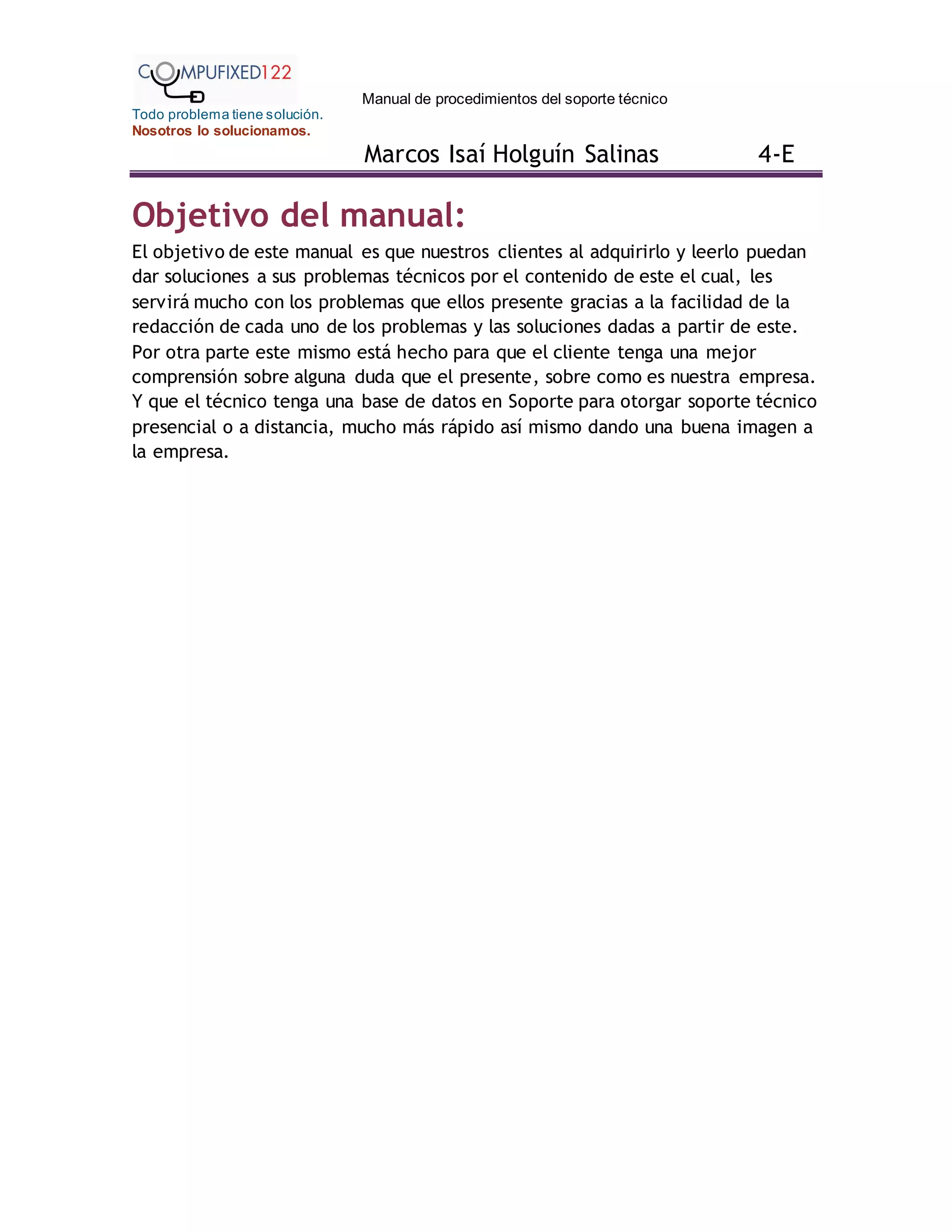 Manual de procedimientos del soporte técnico
Todo problema tiene solución.
Nosotros lo solucionamos.
Marcos Isaí Holguín Salinas 4-E
Objetivo del manual:
El objetivo de este manual es que nuestros clientes al adquirirlo y leerlo puedan
dar soluciones a sus problemas técnicos por el contenido de este el cual, les
servirá mucho con los problemas que ellos presente gracias a la facilidad de la
redacción de cada uno de los problemas y las soluciones dadas a partir de este.
Por otra parte este mismo está hecho para que el cliente tenga una mejor
comprensión sobre alguna duda que el presente, sobre como es nuestra empresa.
Y que el técnico tenga una base de datos en Soporte para otorgar soporte técnico
presencial o a distancia, mucho más rápido así mismo dando una buena imagen a
la empresa.
 