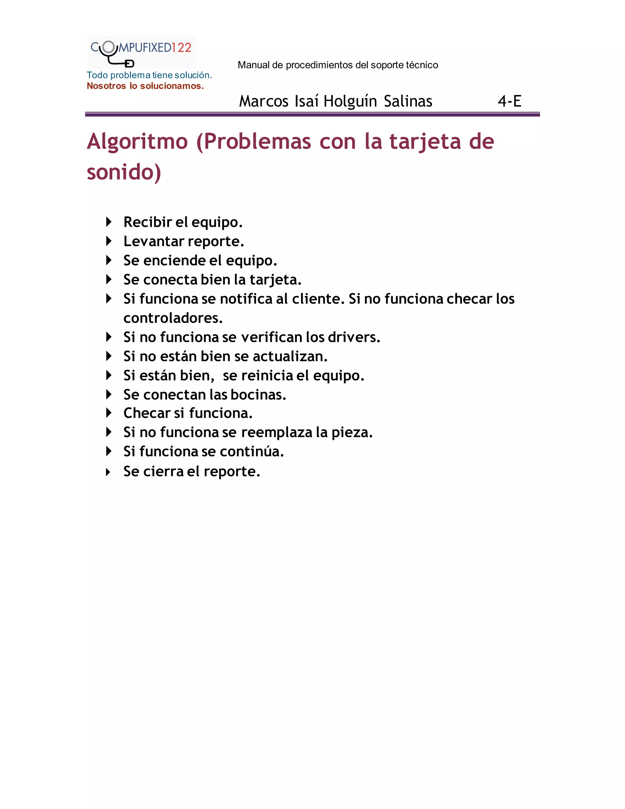 Manual de procedimientos del soporte técnico
Todo problema tiene solución.
Nosotros lo solucionamos.
Marcos Isaí Holguín Salinas 4-E
Algoritmo (Problemas con la tarjeta de
sonido)
 Recibir el equipo.
 Levantar reporte.
 Se enciende el equipo.
 Se conecta bien la tarjeta.
 Si funciona se notifica al cliente. Si no funciona checar los
controladores.
 Si no funciona se verifican los drivers.
 Si no están bien se actualizan.
 Si están bien, se reinicia el equipo.
 Se conectan las bocinas.
 Checar si funciona.
 Si no funciona se reemplaza la pieza.
 Si funciona se continúa.
 Se cierra el reporte.
 