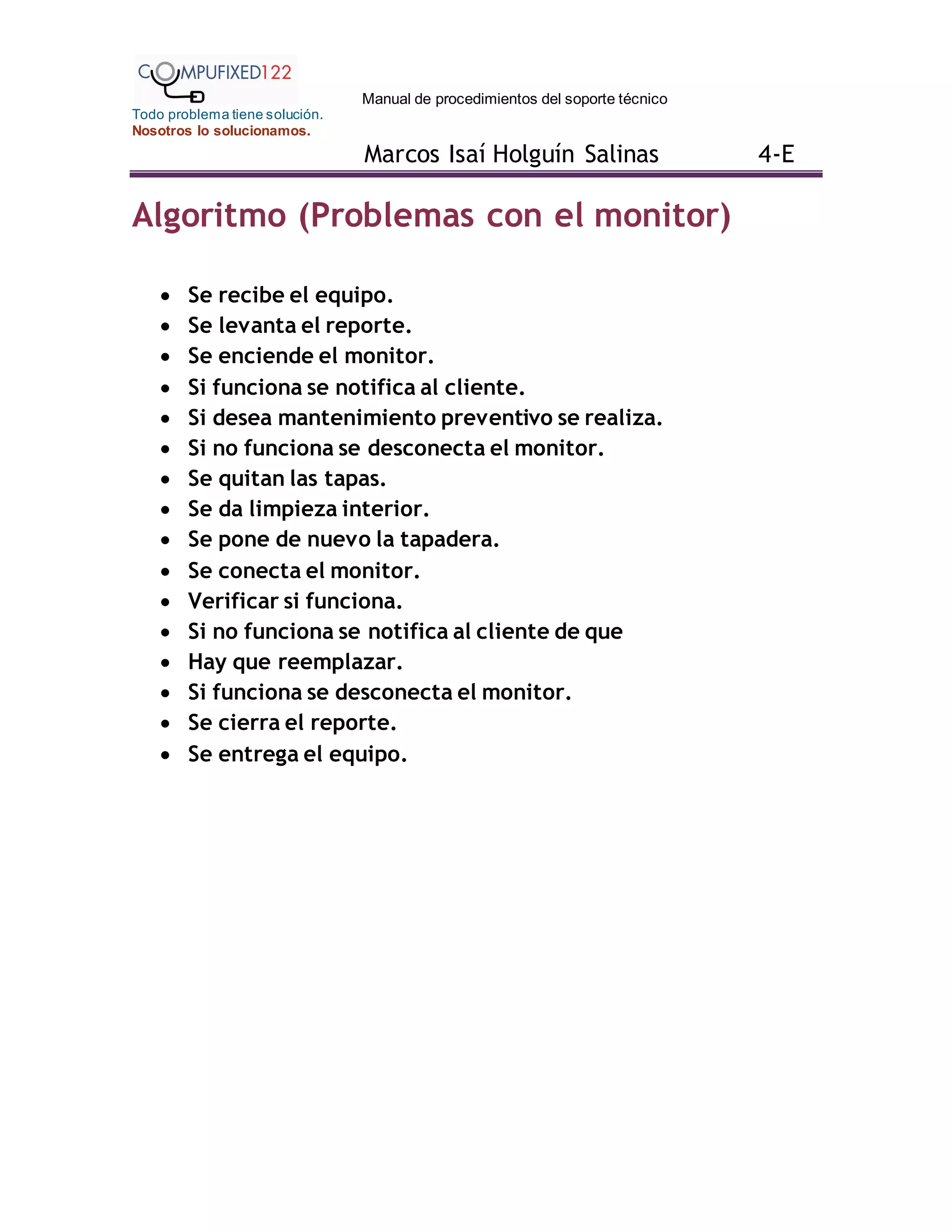 Manual de procedimientos del soporte técnico
Todo problema tiene solución.
Nosotros lo solucionamos.
Marcos Isaí Holguín Salinas 4-E
Algoritmo (Problemas con el monitor)
 Se recibe el equipo.
 Se levanta el reporte.
 Se enciende el monitor.
 Si funciona se notifica al cliente.
 Si desea mantenimiento preventivo se realiza.
 Si no funciona se desconecta el monitor.
 Se quitan las tapas.
 Se da limpieza interior.
 Se pone de nuevo la tapadera.
 Se conecta el monitor.
 Verificar si funciona.
 Si no funciona se notifica al cliente de que
 Hay que reemplazar.
 Si funciona se desconecta el monitor.
 Se cierra el reporte.
 Se entrega el equipo.
 