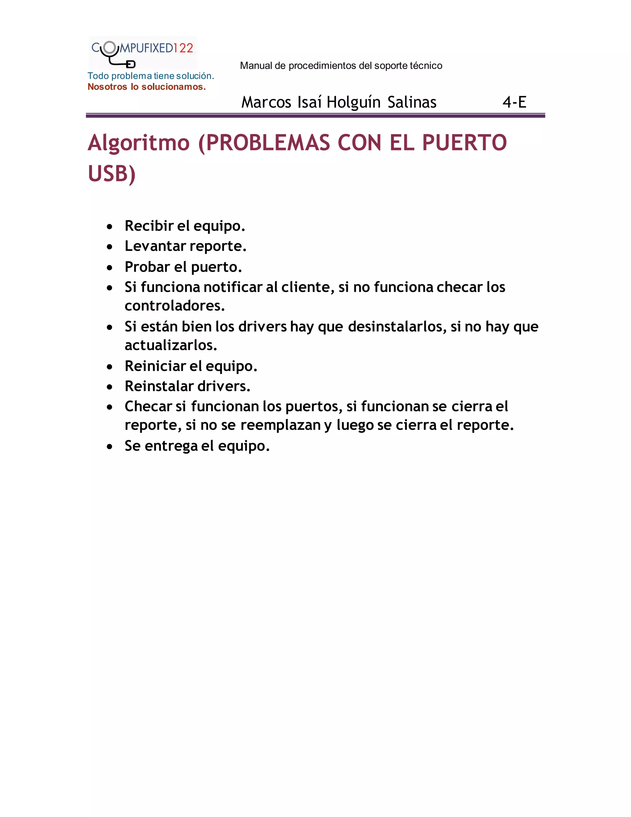 Manual de procedimientos del soporte técnico
Todo problema tiene solución.
Nosotros lo solucionamos.
Marcos Isaí Holguín Salinas 4-E
Algoritmo (PROBLEMAS CON EL PUERTO
USB)
 Recibir el equipo.
 Levantar reporte.
 Probar el puerto.
 Si funciona notificar al cliente, si no funciona checar los
controladores.
 Si están bien los drivers hay que desinstalarlos, si no hay que
actualizarlos.
 Reiniciar el equipo.
 Reinstalar drivers.
 Checar si funcionan los puertos, si funcionan se cierra el
reporte, si no se reemplazan y luego se cierra el reporte.
 Se entrega el equipo.
 