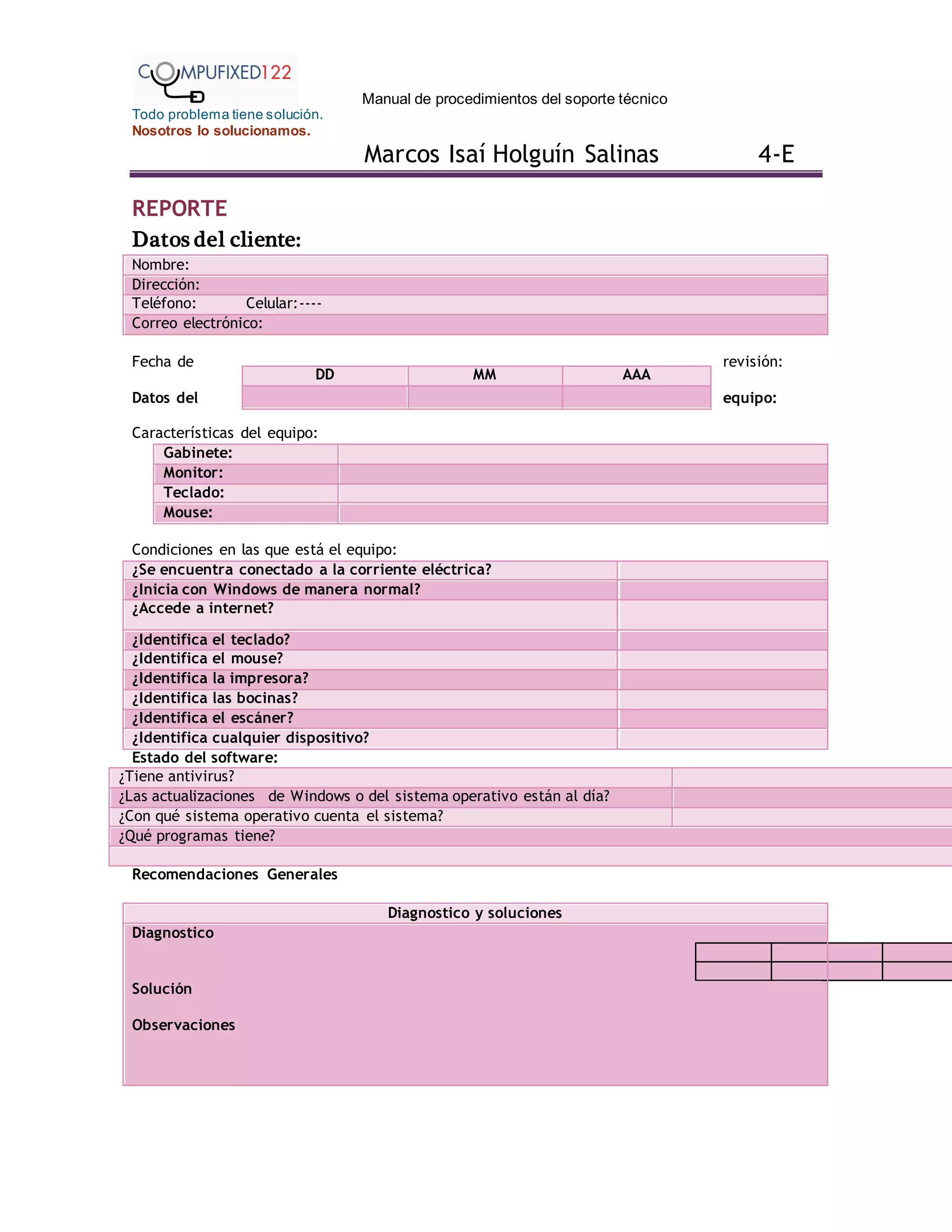 Manual de procedimientos del soporte técnico
Todo problema tiene solución.
Nosotros lo solucionamos.
Marcos Isaí Holguín Salinas 4-E
REPORTE
Datos del cliente:
Nombre:
Dirección:
Teléfono: Celular:----
Correo electrónico:
Fecha de revisión:
Datos del equipo:
Características del equipo:
Gabinete:
Monitor:
Teclado:
Mouse:
Condiciones en las que está el equipo:
¿Se encuentra conectado a la corriente eléctrica?
¿Inicia con Windows de manera normal?
¿Accede a internet?
¿Identifica el teclado?
¿Identifica el mouse?
¿Identifica la impresora?
¿Identifica las bocinas?
¿Identifica el escáner?
¿Identifica cualquier dispositivo?
Estado del software:
¿Tiene antivirus?
¿Las actualizaciones de Windows o del sistema operativo están al día?
¿Con qué sistema operativo cuenta el sistema?
¿Qué programas tiene?
Recomendaciones Generales
Diagnostico y soluciones
Diagnostico
Solución
Observaciones
DD MM AAA
 