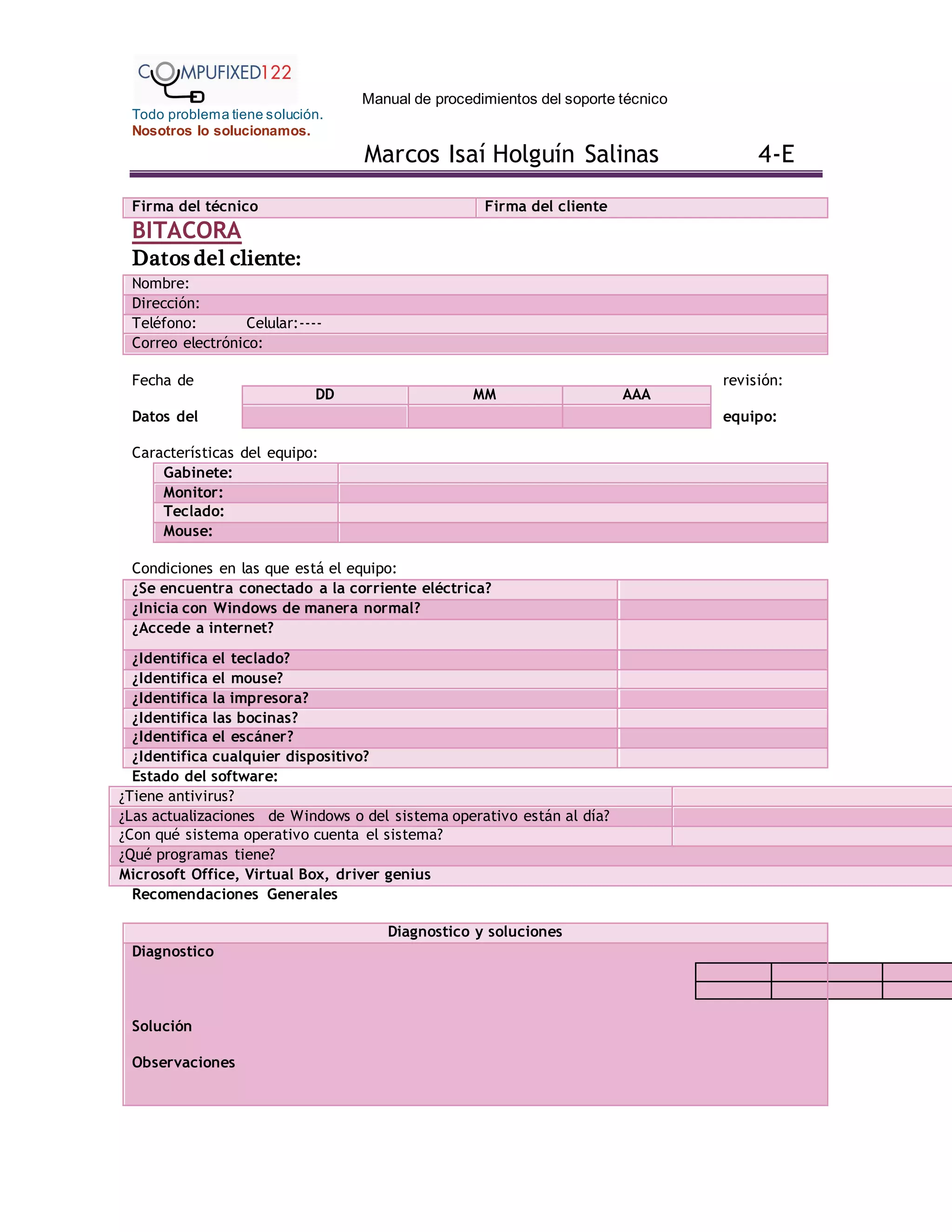 Manual de procedimientos del soporte técnico
Todo problema tiene solución.
Nosotros lo solucionamos.
Marcos Isaí Holguín Salinas 4-E
Firma del técnico Firma del cliente
BITACORA
Datos del cliente:
Nombre:
Dirección:
Teléfono: Celular:----
Correo electrónico:
Fecha de revisión:
Datos del equipo:
Características del equipo:
Gabinete:
Monitor:
Teclado:
Mouse:
Condiciones en las que está el equipo:
¿Se encuentra conectado a la corriente eléctrica?
¿Inicia con Windows de manera normal?
¿Accede a internet?
¿Identifica el teclado?
¿Identifica el mouse?
¿Identifica la impresora?
¿Identifica las bocinas?
¿Identifica el escáner?
¿Identifica cualquier dispositivo?
Estado del software:
¿Tiene antivirus?
¿Las actualizaciones de Windows o del sistema operativo están al día?
¿Con qué sistema operativo cuenta el sistema?
¿Qué programas tiene?
Microsoft Office, Virtual Box, driver genius
Recomendaciones Generales
Diagnostico y soluciones
Diagnostico
Solución
Observaciones
DD MM AAA
 