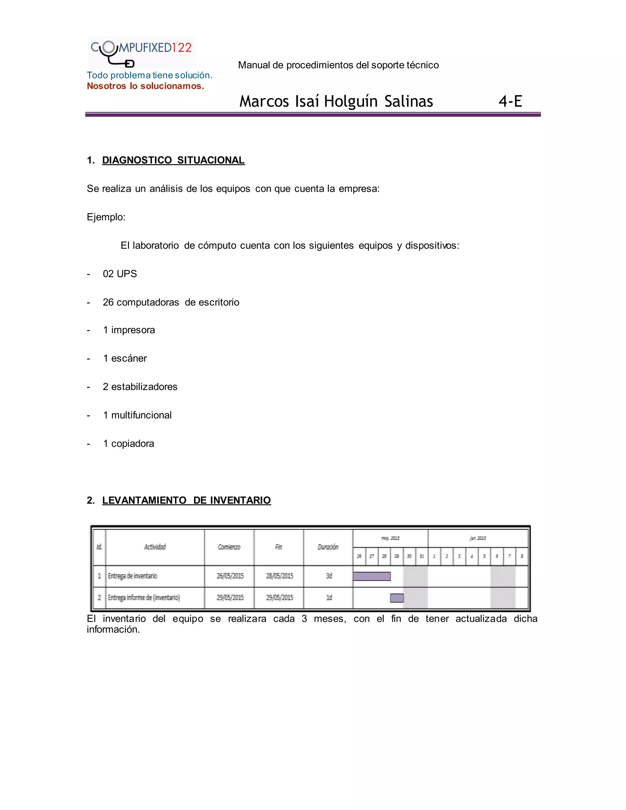 Manual de procedimientos del soporte técnico
Todo problema tiene solución.
Nosotros lo solucionamos.
Marcos Isaí Holguín Salinas 4-E
1. DIAGNOSTICO SITUACIONAL
Se realiza un análisis de los equipos con que cuenta la empresa:
Ejemplo:
El laboratorio de cómputo cuenta con los siguientes equipos y dispositivos:
- 02 UPS
- 26 computadoras de escritorio
- 1 impresora
- 1 escáner
- 2 estabilizadores
- 1 multifuncional
- 1 copiadora
2. LEVANTAMIENTO DE INVENTARIO
El inventario del equipo se realizara cada 3 meses, con el fin de tener actualizada dicha
información.
 