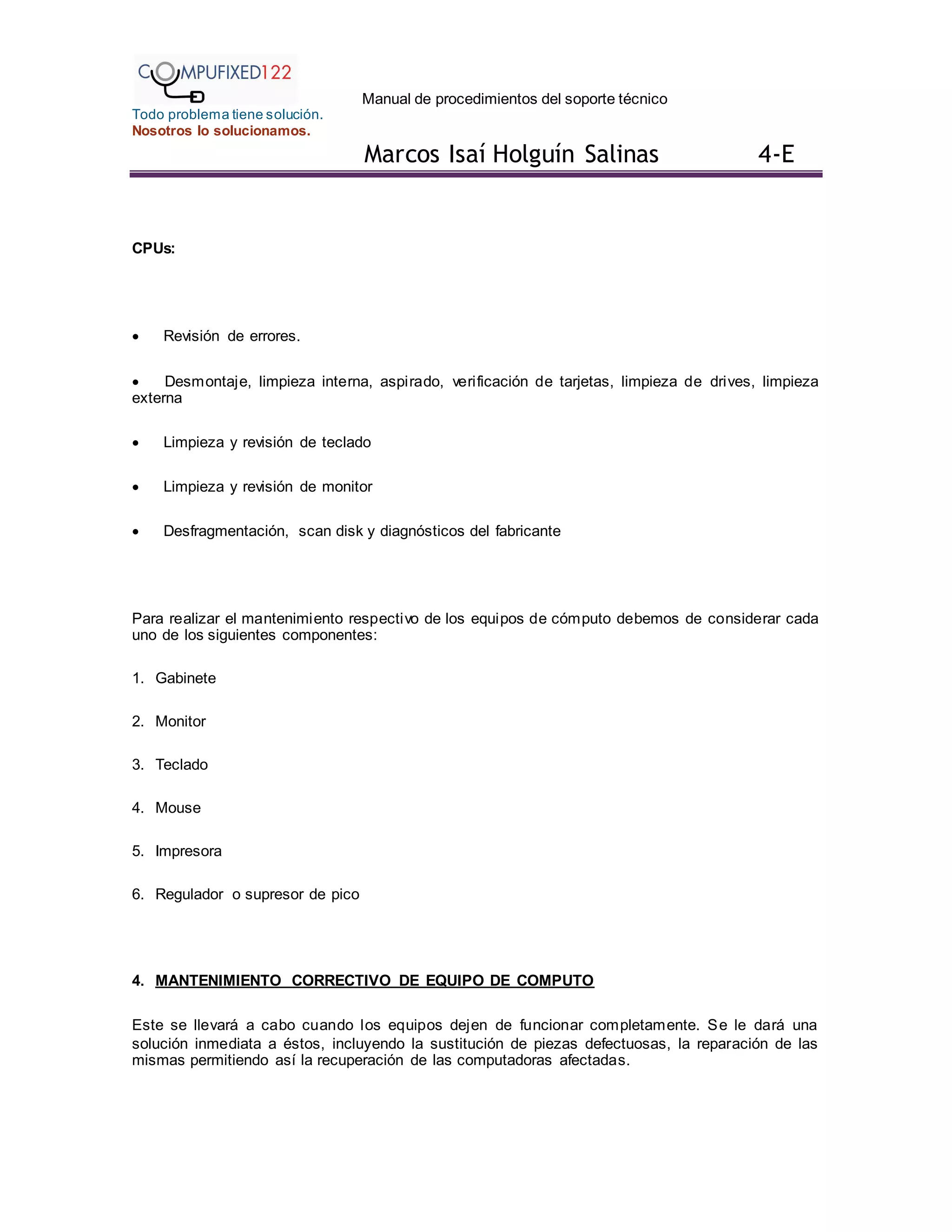 Manual de procedimientos del soporte técnico
Todo problema tiene solución.
Nosotros lo solucionamos.
Marcos Isaí Holguín Salinas 4-E
CPUs:
 Revisión de errores.
 Desmontaje, limpieza interna, aspirado, verificación de tarjetas, limpieza de drives, limpieza
externa
 Limpieza y revisión de teclado
 Limpieza y revisión de monitor
 Desfragmentación, scan disk y diagnósticos del fabricante
Para realizar el mantenimiento respectivo de los equipos de cómputo debemos de considerar cada
uno de los siguientes componentes:
1. Gabinete
2. Monitor
3. Teclado
4. Mouse
5. Impresora
6. Regulador o supresor de pico
4. MANTENIMIENTO CORRECTIVO DE EQUIPO DE COMPUTO
Este se llevará a cabo cuando los equipos dejen de funcionar completamente. Se le dará una
solución inmediata a éstos, incluyendo la sustitución de piezas defectuosas, la reparación de las
mismas permitiendo así la recuperación de las computadoras afectadas.
 