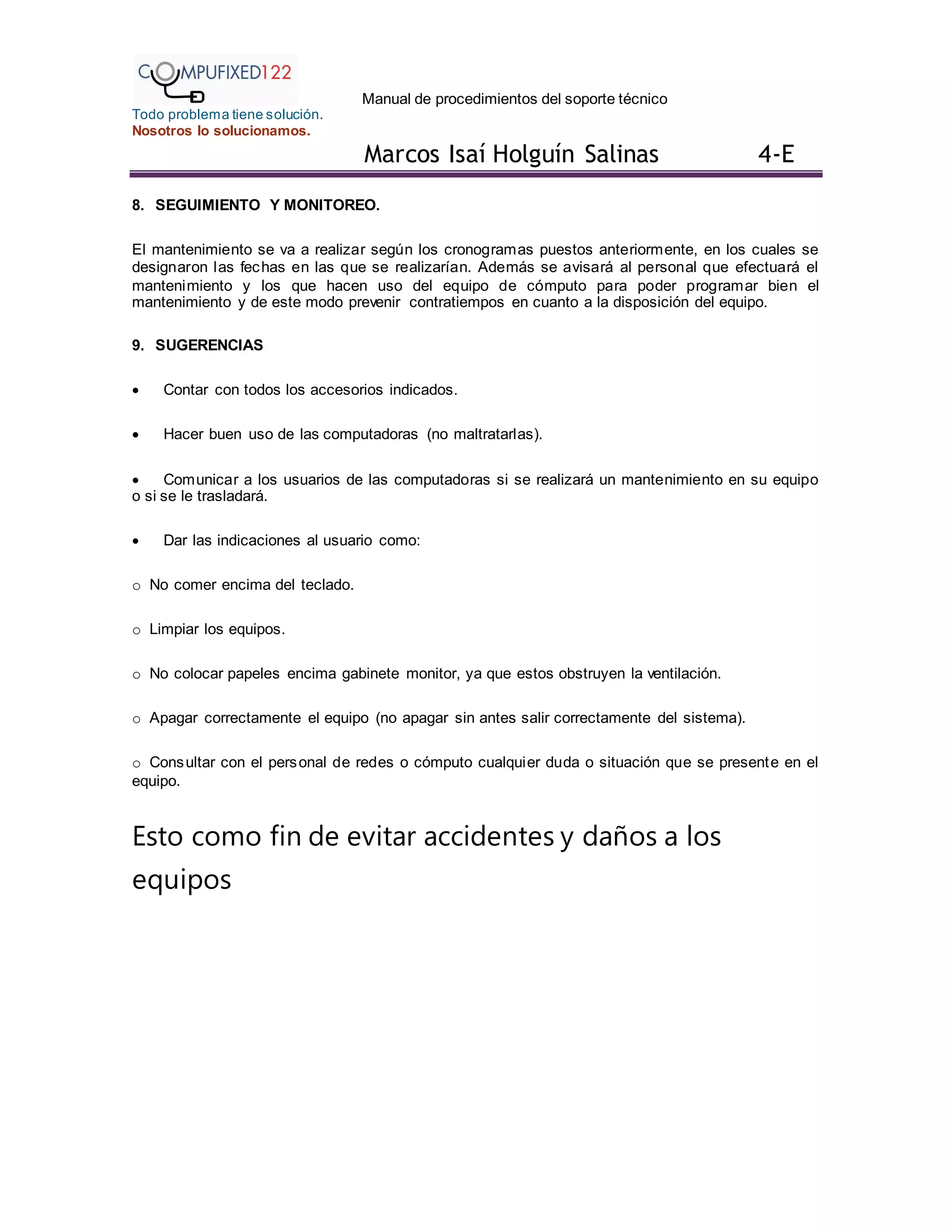 Manual de procedimientos del soporte técnico
Todo problema tiene solución.
Nosotros lo solucionamos.
Marcos Isaí Holguín Salinas 4-E
8. SEGUIMIENTO Y MONITOREO.
El mantenimiento se va a realizar según los cronogramas puestos anteriormente, en los cuales se
designaron las fechas en las que se realizarían. Además se avisará al personal que efectuará el
mantenimiento y los que hacen uso del equipo de cómputo para poder programar bien el
mantenimiento y de este modo prevenir contratiempos en cuanto a la disposición del equipo.
9. SUGERENCIAS
 Contar con todos los accesorios indicados.
 Hacer buen uso de las computadoras (no maltratarlas).
 Comunicar a los usuarios de las computadoras si se realizará un mantenimiento en su equipo
o si se le trasladará.
 Dar las indicaciones al usuario como:
o No comer encima del teclado.
o Limpiar los equipos.
o No colocar papeles encima gabinete monitor, ya que estos obstruyen la ventilación.
o Apagar correctamente el equipo (no apagar sin antes salir correctamente del sistema).
o Consultar con el personal de redes o cómputo cualquier duda o situación que se presente en el
equipo.
Esto como fin de evitar accidentes y daños a los
equipos
 