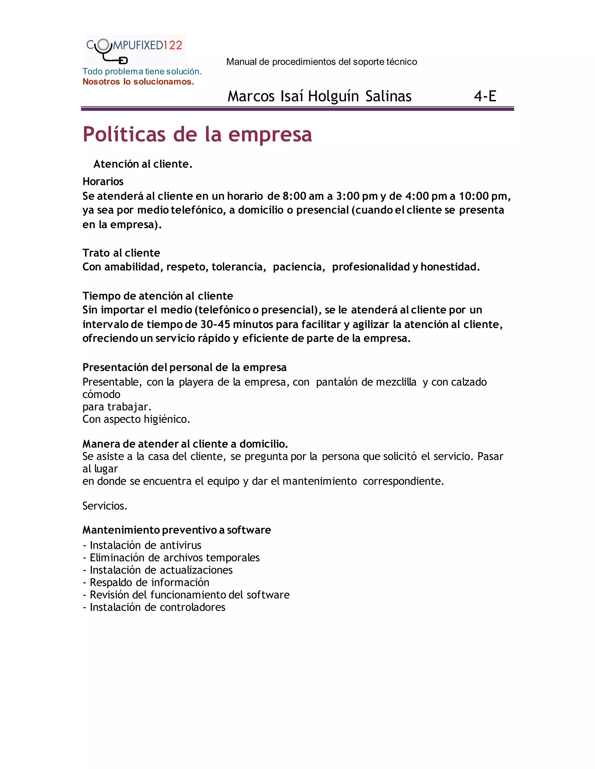 Manual de procedimientos del soporte técnico
Todo problema tiene solución.
Nosotros lo solucionamos.
Marcos Isaí Holguín Salinas 4-E
Políticas de la empresa
Atención al cliente.
Horarios
Se atenderá al cliente en un horario de 8:00 am a 3:00 pm y de 4:00 pm a 10:00 pm,
ya sea por medio telefónico, a domicilio o presencial (cuando el cliente se presenta
en la empresa).
Trato al cliente
Con amabilidad, respeto, tolerancia, paciencia, profesionalidad y honestidad.
Tiempo de atención al cliente
Sin importar el medio (telefónico o presencial), se le atenderá al cliente por un
intervalo de tiempo de 30-45 minutos para facilitar y agilizar la atención al cliente,
ofreciendo un servicio rápido y eficiente de parte de la empresa.
Presentación del personal de la empresa
Presentable, con la playera de la empresa, con pantalón de mezclilla y con calzado
cómodo
para trabajar.
Con aspecto higiénico.
Manera de atender al cliente a domicilio.
Se asiste a la casa del cliente, se pregunta por la persona que solicitó el servicio. Pasar
al lugar
en donde se encuentra el equipo y dar el mantenimiento correspondiente.
Servicios.
Mantenimiento preventivo a software
- Instalación de antivirus
- Eliminación de archivos temporales
- Instalación de actualizaciones
- Respaldo de información
- Revisión del funcionamiento del software
- Instalación de controladores
 