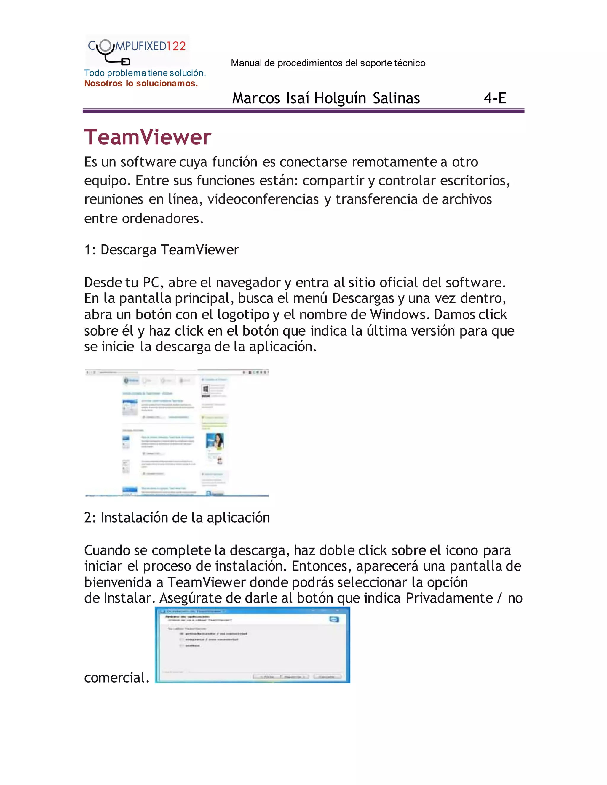Manual de procedimientos del soporte técnico
Todo problema tiene solución.
Nosotros lo solucionamos.
Marcos Isaí Holguín Salinas 4-E
TeamViewer
Es un software cuya función es conectarse remotamente a otro
equipo. Entre sus funciones están: compartir y controlar escritorios,
reuniones en línea, videoconferencias y transferencia de archivos
entre ordenadores.
1: Descarga TeamViewer
Desde tu PC, abre el navegador y entra al sitio oficial del software.
En la pantalla principal, busca el menú Descargas y una vez dentro,
abra un botón con el logotipo y el nombre de Windows. Damos click
sobre él y haz click en el botón que indica la última versión para que
se inicie la descarga de la aplicación.
2: Instalación de la aplicación
Cuando se complete la descarga, haz doble click sobre el icono para
iniciar el proceso de instalación. Entonces, aparecerá una pantalla de
bienvenida a TeamViewer donde podrás seleccionar la opción
de Instalar. Asegúrate de darle al botón que indica Privadamente / no
comercial.
 