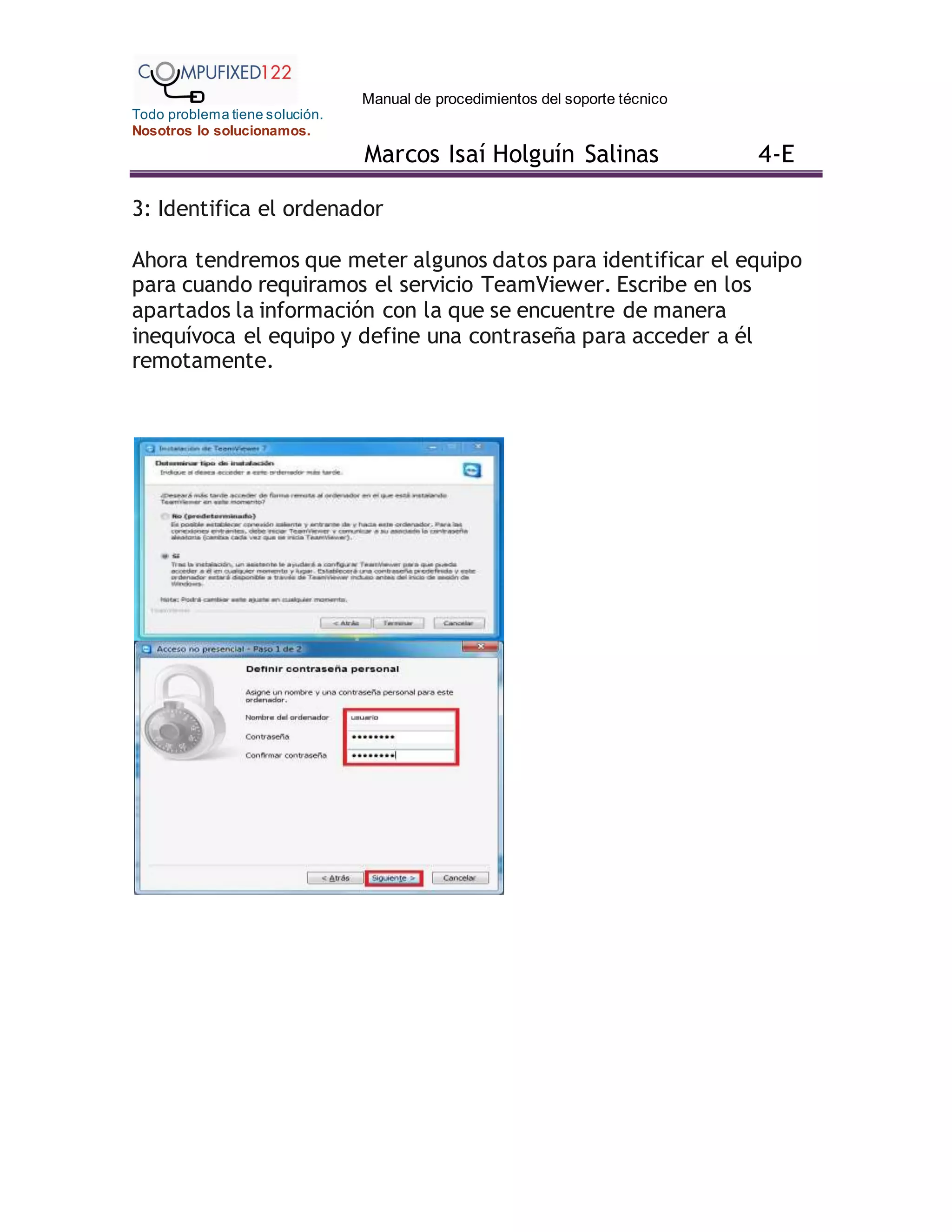 Manual de procedimientos del soporte técnico
Todo problema tiene solución.
Nosotros lo solucionamos.
Marcos Isaí Holguín Salinas 4-E
3: Identifica el ordenador
Ahora tendremos que meter algunos datos para identificar el equipo
para cuando requiramos el servicio TeamViewer. Escribe en los
apartados la información con la que se encuentre de manera
inequívoca el equipo y define una contraseña para acceder a él
remotamente.
 