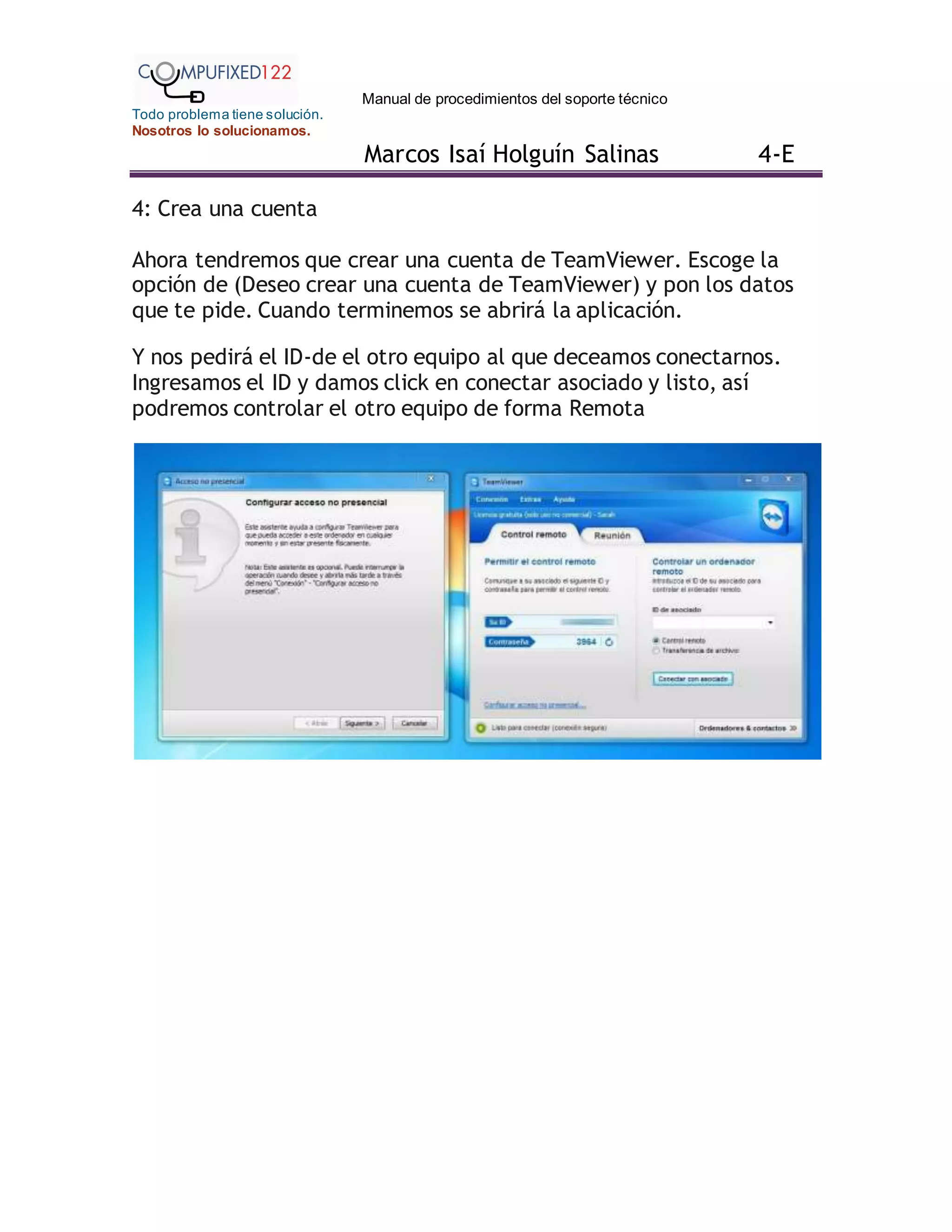 Manual de procedimientos del soporte técnico
Todo problema tiene solución.
Nosotros lo solucionamos.
Marcos Isaí Holguín Salinas 4-E
4: Crea una cuenta
Ahora tendremos que crear una cuenta de TeamViewer. Escoge la
opción de (Deseo crear una cuenta de TeamViewer) y pon los datos
que te pide. Cuando terminemos se abrirá la aplicación.
Y nos pedirá el ID-de el otro equipo al que deceamos conectarnos.
Ingresamos el ID y damos click en conectar asociado y listo, así
podremos controlar el otro equipo de forma Remota
 