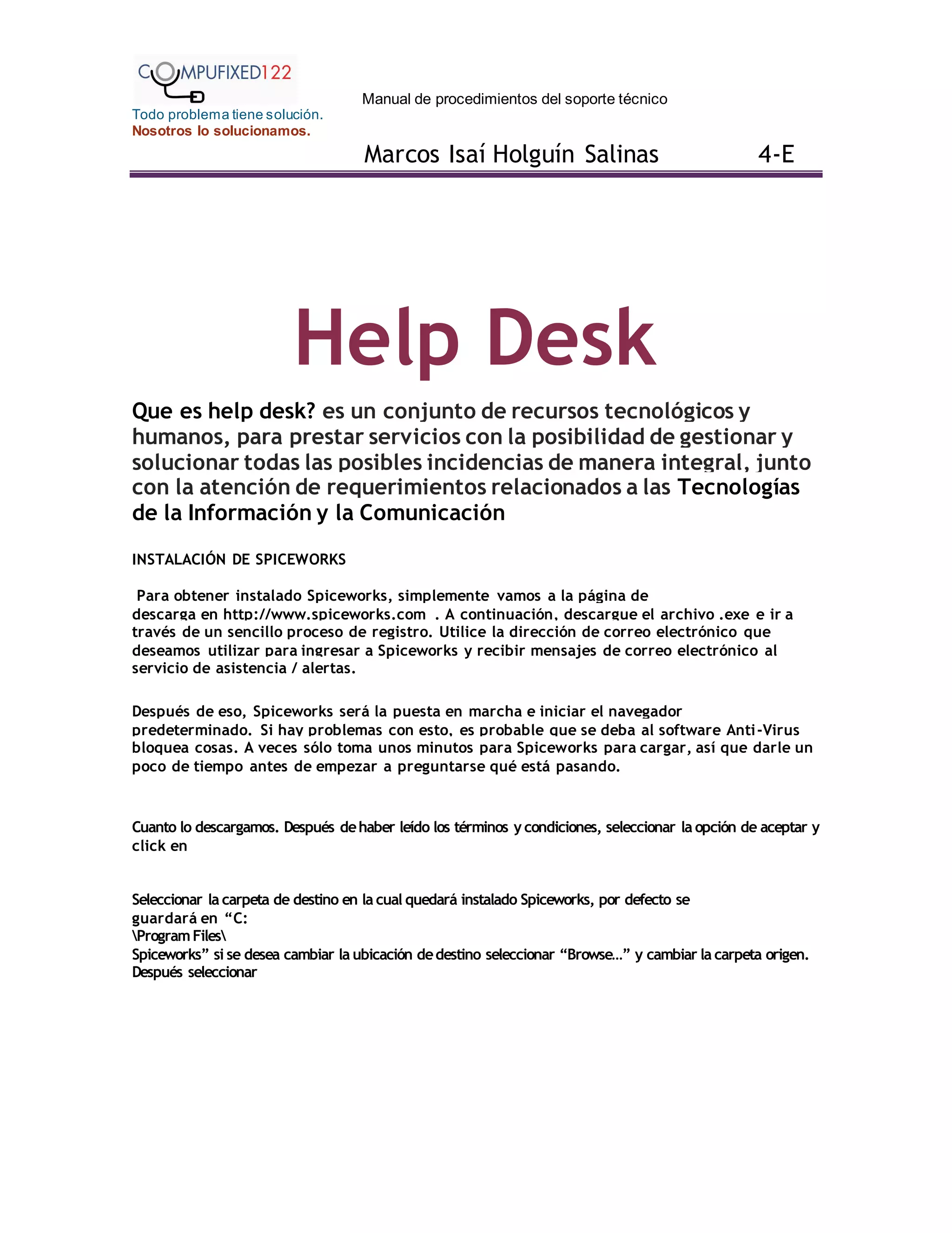 Manual de procedimientos del soporte técnico
Todo problema tiene solución.
Nosotros lo solucionamos.
Marcos Isaí Holguín Salinas 4-E
Help Desk
Que es help desk? es un conjunto de recursos tecnológicos y
humanos, para prestar servicios con la posibilidad de gestionar y
solucionar todas las posibles incidencias de manera integral, junto
con la atención de requerimientos relacionados a las Tecnologías
de la Información y la Comunicación
INSTALACIÓN DE SPICEWORKS
Para obtener instalado Spiceworks, simplemente vamos a la página de
descarga en http://www.spiceworks.com . A continuación, descargue el archivo .exe e ir a
través de un sencillo proceso de registro. Utilice la dirección de correo electrónico que
deseamos utilizar para ingresar a Spiceworks y recibir mensajes de correo electrónico al
servicio de asistencia / alertas.
Después de eso, Spiceworks será la puesta en marcha e iniciar el navegador
predeterminado. Si hay problemas con esto, es probable que se deba al software Anti-Virus
bloquea cosas. A veces sólo toma unos minutos para Spiceworks para cargar, así que darle un
poco de tiempo antes de empezar a preguntarse qué está pasando.
Cuanto lo descargamos. Después dehaber leído los términos y condiciones, seleccionar la opción de aceptar y
click en
Seleccionar la carpeta de destino en la cual quedará instalado Spiceworks, por defecto se
guardará en “C:
ProgramFiles
Spiceworks” si se desea cambiar la ubicación dedestino seleccionar “Browse…” y cambiar la carpeta origen.
Después seleccionar
 