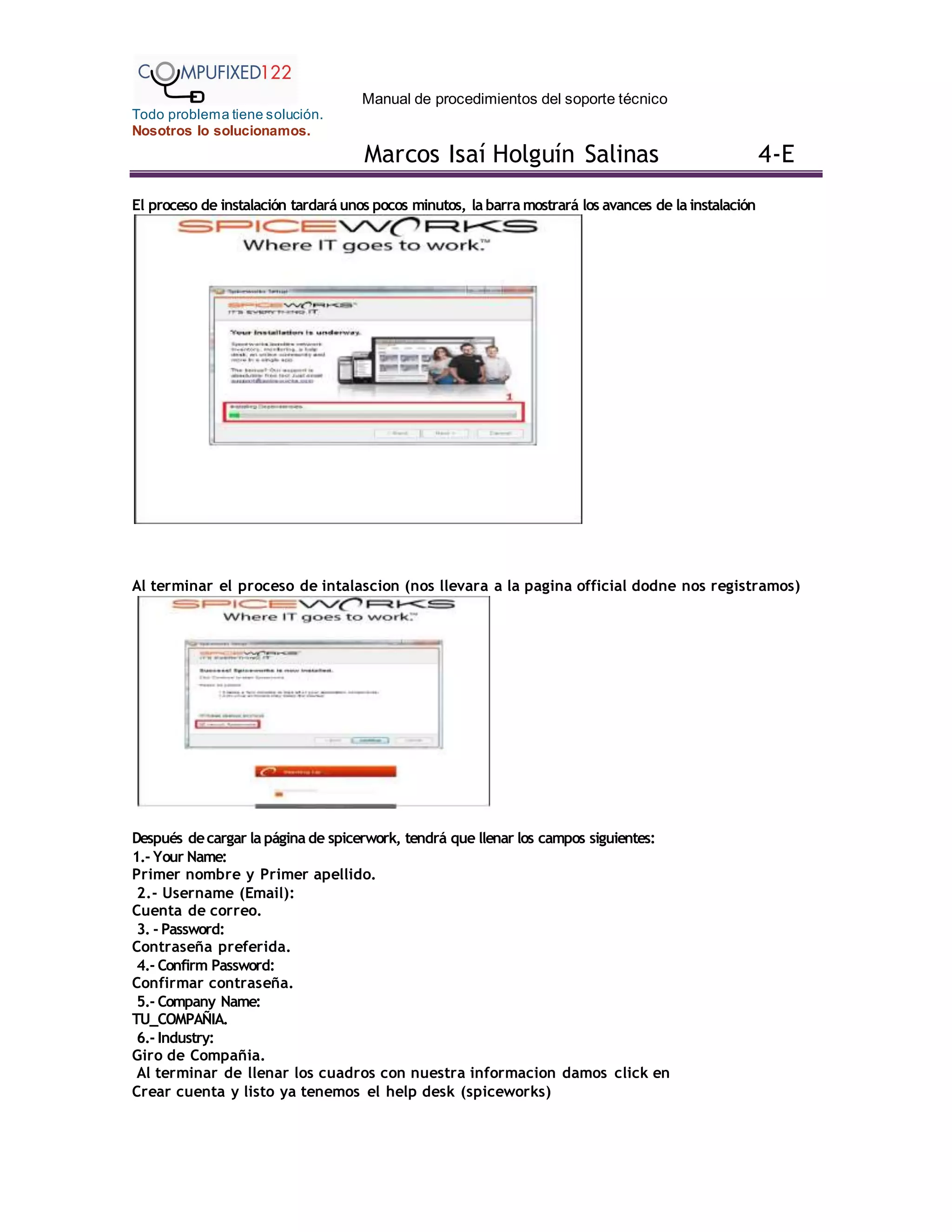 Manual de procedimientos del soporte técnico
Todo problema tiene solución.
Nosotros lo solucionamos.
Marcos Isaí Holguín Salinas 4-E
El proceso de instalación tardará unos pocos minutos, la barra mostrará los avances de la instalación
Al terminar el proceso de intalascion (nos llevara a la pagina official dodne nos registramos)
Después decargar la página de spicerwork, tendrá que llenar los campos siguientes:
1.- Your Name:
Primer nombre y Primer apellido.
2.- Username (Email):
Cuenta de correo.
3. - Password:
Contraseña preferida.
4.- Confirm Password:
Confirmar contraseña.
5.- Company Name:
TU_COMPAÑIA.
6.- Industry:
Giro de Compañia.
Al terminar de llenar los cuadros con nuestra informacion damos click en
Crear cuenta y listo ya tenemos el help desk (spiceworks)
 