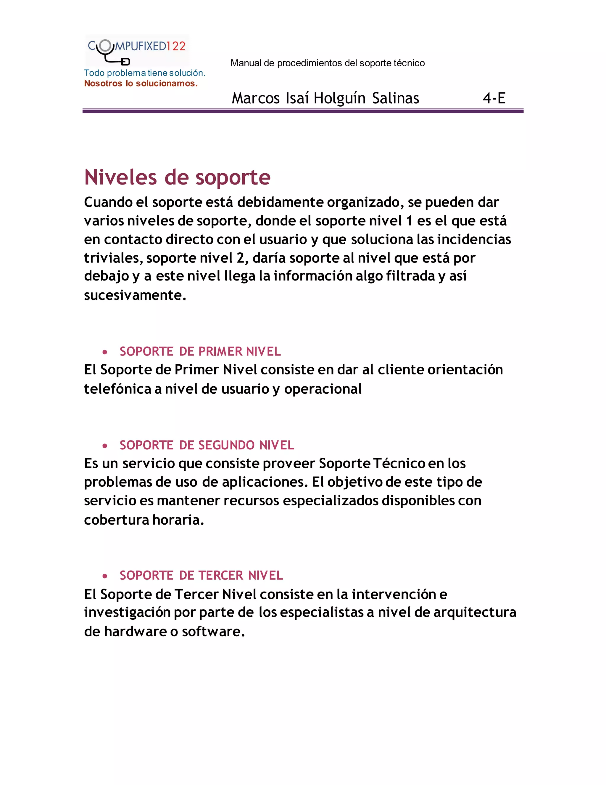 Manual de procedimientos del soporte técnico
Todo problema tiene solución.
Nosotros lo solucionamos.
Marcos Isaí Holguín Salinas 4-E
Niveles de soporte
Cuando el soporte está debidamente organizado, se pueden dar
varios niveles de soporte, donde el soporte nivel 1 es el que está
en contacto directo con el usuario y que soluciona las incidencias
triviales, soporte nivel 2, daría soporte al nivel que está por
debajo y a este nivel llega la información algo filtrada y así
sucesivamente.
 SOPORTE DE PRIMER NIVEL
El Soporte de Primer Nivel consiste en dar al cliente orientación
telefónica a nivel de usuario y operacional
 SOPORTE DE SEGUNDO NIVEL
Es un servicio que consiste proveer Soporte Técnico en los
problemas de uso de aplicaciones. El objetivo de este tipo de
servicio es mantener recursos especializados disponibles con
cobertura horaria.
 SOPORTE DE TERCER NIVEL
El Soporte de Tercer Nivel consiste en la intervención e
investigación por parte de los especialistas a nivel de arquitectura
de hardware o software.
 