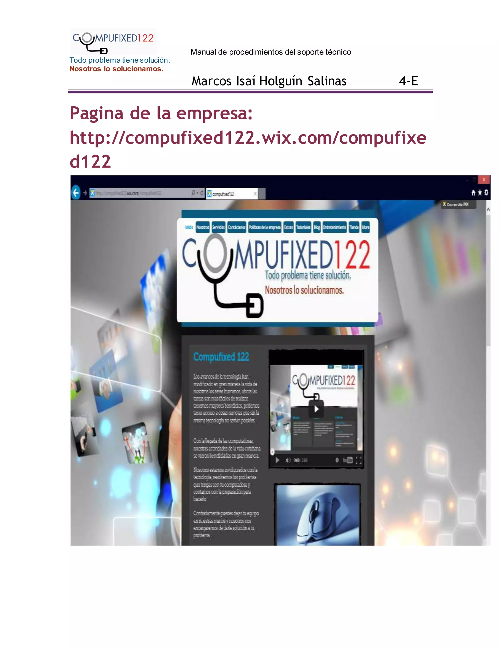 Manual de procedimientos del soporte técnico
Todo problema tiene solución.
Nosotros lo solucionamos.
Marcos Isaí Holguín Salinas 4-E
Pagina de la empresa:
http://compufixed122.wix.com/compufixe
d122
 