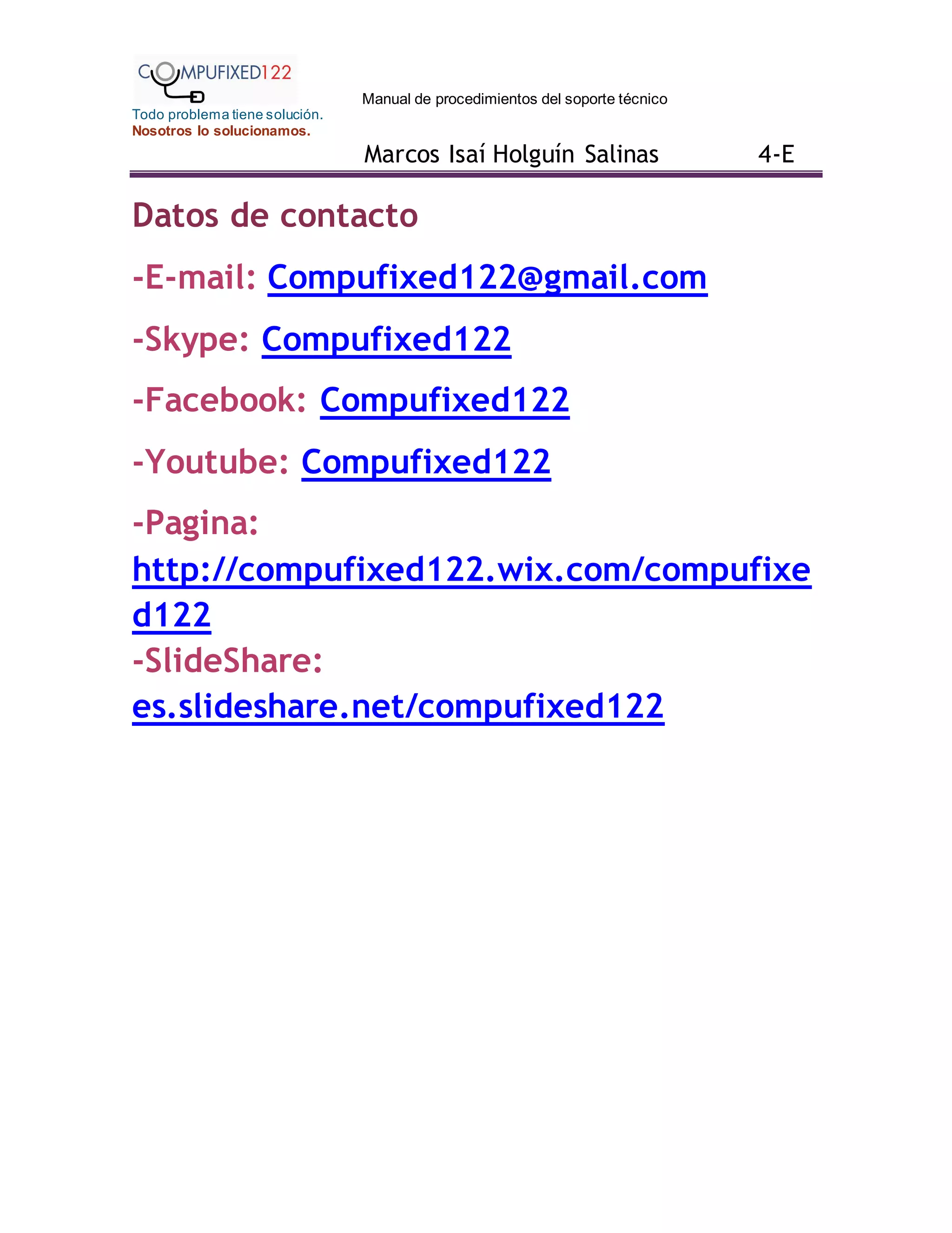 Manual de procedimientos del soporte técnico
Todo problema tiene solución.
Nosotros lo solucionamos.
Marcos Isaí Holguín Salinas 4-E
Datos de contacto
-E-mail: Compufixed122@gmail.com
-Skype: Compufixed122
-Facebook: Compufixed122
-Youtube: Compufixed122
-Pagina:
http://compufixed122.wix.com/compufixe
d122
-SlideShare:
es.slideshare.net/compufixed122
 