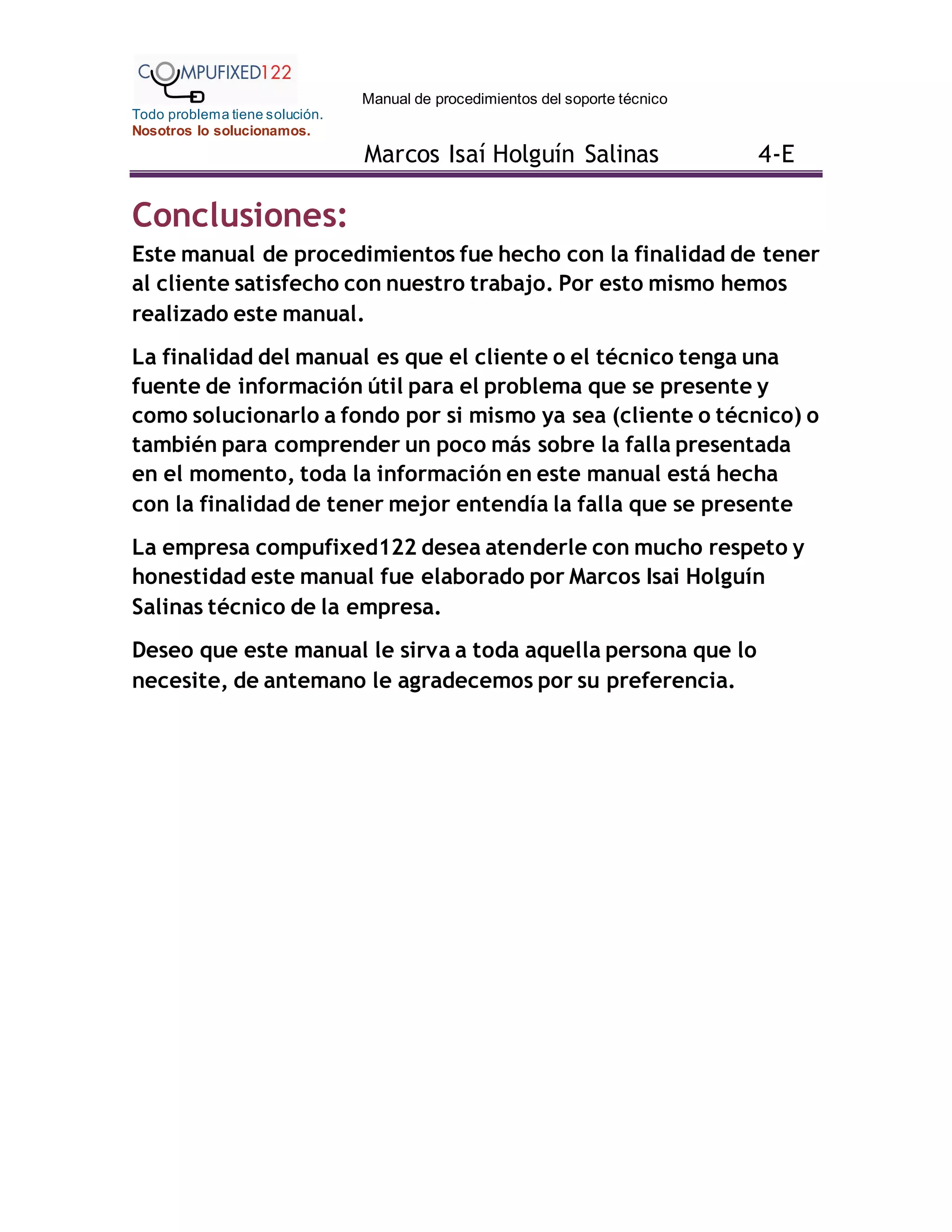 Manual de procedimientos del soporte técnico
Todo problema tiene solución.
Nosotros lo solucionamos.
Marcos Isaí Holguín Salinas 4-E
Conclusiones:
Este manual de procedimientos fue hecho con la finalidad de tener
al cliente satisfecho con nuestro trabajo. Por esto mismo hemos
realizado este manual.
La finalidad del manual es que el cliente o el técnico tenga una
fuente de información útil para el problema que se presente y
como solucionarlo a fondo por si mismo ya sea (cliente o técnico) o
también para comprender un poco más sobre la falla presentada
en el momento, toda la información en este manual está hecha
con la finalidad de tener mejor entendía la falla que se presente
La empresa compufixed122 desea atenderle con mucho respeto y
honestidad este manual fue elaborado por Marcos Isai Holguín
Salinas técnico de la empresa.
Deseo que este manual le sirva a toda aquella persona que lo
necesite, de antemano le agradecemos por su preferencia.
 