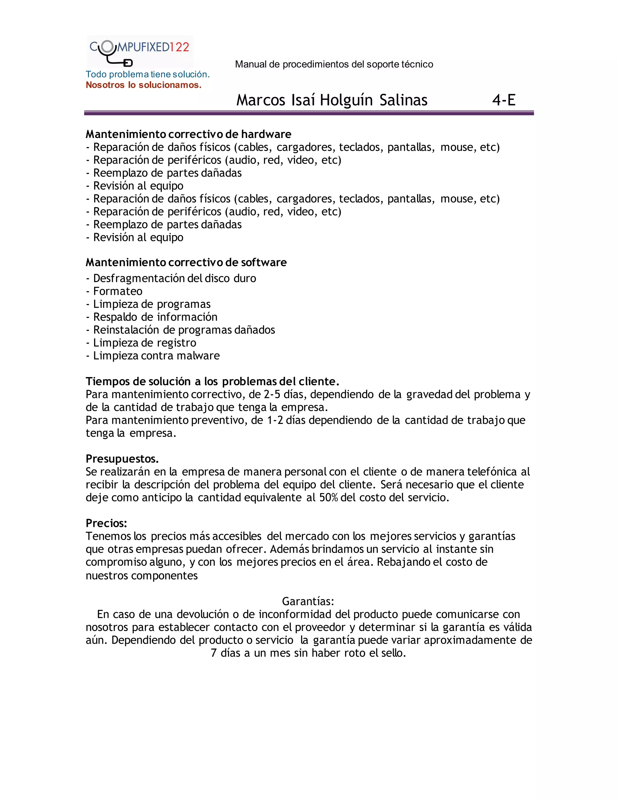 Manual de procedimientos del soporte técnico
Todo problema tiene solución.
Nosotros lo solucionamos.
Marcos Isaí Holguín Salinas 4-E
Mantenimiento correctivo de hardware
- Reparación de daños físicos (cables, cargadores, teclados, pantallas, mouse, etc)
- Reparación de periféricos (audio, red, video, etc)
- Reemplazo de partes dañadas
- Revisión al equipo
- Reparación de daños físicos (cables, cargadores, teclados, pantallas, mouse, etc)
- Reparación de periféricos (audio, red, video, etc)
- Reemplazo de partes dañadas
- Revisión al equipo
Mantenimiento correctivo de software
- Desfragmentación del disco duro
- Formateo
- Limpieza de programas
- Respaldo de información
- Reinstalación de programas dañados
- Limpieza de registro
- Limpieza contra malware
Tiempos de solución a los problemas del cliente.
Para mantenimiento correctivo, de 2-5 días, dependiendo de la gravedad del problema y
de la cantidad de trabajo que tenga la empresa.
Para mantenimiento preventivo, de 1-2 días dependiendo de la cantidad de trabajo que
tenga la empresa.
Presupuestos.
Se realizarán en la empresa de manera personal con el cliente o de manera telefónica al
recibir la descripción del problema del equipo del cliente. Será necesario que el cliente
deje como anticipo la cantidad equivalente al 50% del costo del servicio.
Precios:
Tenemos los precios más accesibles del mercado con los mejores servicios y garantías
que otras empresas puedan ofrecer. Además brindamos un servicio al instante sin
compromiso alguno, y con los mejores precios en el área. Rebajando el costo de
nuestros componentes
Garantías:
En caso de una devolución o de inconformidad del producto puede comunicarse con
nosotros para establecer contacto con el proveedor y determinar si la garantía es válida
aún. Dependiendo del producto o servicio la garantía puede variar aproximadamente de
7 días a un mes sin haber roto el sello.
 