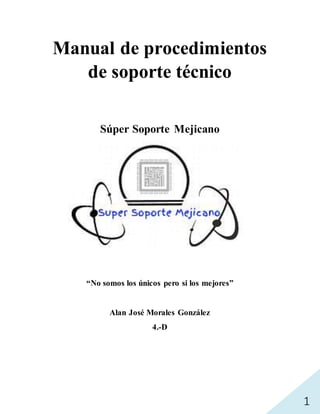 1
Manual de procedimientos
de soporte técnico
Súper Soporte Mejicano
“No somos los únicos pero si los mejores”
Alan José Morales González
4.-D
 
