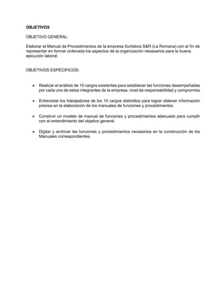 OBJETIVOS
OBJETIVO GENERAL:
Elaborar el Manual de Procedimientos de la empresa Surtidora S&R (La Romana) con el fin de
representar en formar ordenada los aspectos de la organización necesarios para la buena
ejecución laboral.
OBJETIVOS ESPECIFICOS:
 Realizar el análisis de 10 cargos existentes para establecer las funciones desempeñadas
por cada uno de estos integrantes de la empresa, nivel de responsabilidad y compromiso
 Entrevistar los trabajadores de los 10 cargos distintitos para lograr obtener información
precisa en la elaboración de los manuales de funciones y procedimientos
 Construir un modelo de manual de funciones y procedimientos adecuado para cumplir
con el entendimiento del objetivo general
 Digitar y archivar las funciones y procedimientos necesarios en la construcción de los
Manuales correspondientes.
 