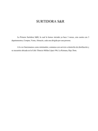 SURTIDORA S&R
La Primera Surtidora S&R, la cual la hemos iniciado ya hace 3 meses, esta cuenta con 3
departamentos, Compra, Venta, Almacén, cada una dirigida por una persona.
A la vez funcionamos como minimarket, contamos con servicio a domicilio de distribución y
se encuentra ubicada en la Calle Tiburcio Millán López #96, La Romana, Rep. Dom.
 