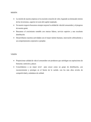 MISIÓN
 La misión de nuestra empresa es la creciente creación de valor, logrando un destacado retorno
de las inversiones, superior al costo del capital empleado.
 En nuestro negocio buscamos siempre mejorar la calidad de vida del consumidor y el progreso
de nuestra gente
 Buscamos el crecimiento rentable con marcas líderes, servicio superior y una excelente
distribución.
 Desarrollamos nuestras actividades con el mejor talento humano, innovación sobresaliente y
un comportamiento corporativo ejemplar.
VISIÓN
 Proporcionar calidad de vida al consumidor con productos que satisfagan sus aspiraciones de
bienestar, nutrición y placer.
 Consolidarnos a un mejor nivel para crecer como un grupo de distribución, con
reconocimiento y prestigio en el Sector de lo surtido. con los más altos niveles de
competitividad y estándares de calidad.
 