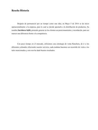 Reseña Historia
Después de permanecer por un tiempo como una idea, en Mayo 5 de 2016 se da inicio
operacionalmente a la empresa, para lo cual se decide apostarle a la distribución de productos, Su
nombre Surtidora S&R, pretende generar en los clientes un posicionamiento y recordación, para asi
marcar una diferencia frente a la competencia.
Con poco tiempo en el mercado, utilizamos una estrategia de venta Ranchera, de ir a los
diferentes colmados ofreciendo nuestro servicio, cada mañana hacemos un recorrido de visita a los
tales mencionados y esto nos ha dado buenos resultados.
 