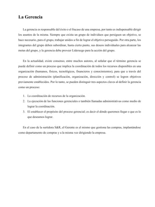 La Gerencia
La gerencia es responsable del éxito o el fracaso de una empresa, por tanto es indispensable dirigir
los asuntos de la misma. Siempre que exista un grupo de individuos que persiguen un objetivo, se
hace necesario, para el grupo, trabajar unidos a fin de lograr el objetivo perseguido. Por otra parte, los
integrantes del grupo deben subordinar, hasta cierto punto, sus deseos individuales para alcanzar las
metas del grupo, y la gerencia debe proveer Liderazgo para la acción del grupo.
En la actualidad, existe consenso, entre muchos autores, al señalar que el término gerencia se
puede definir como un proceso que implica la coordinación de todos los recursos disponibles en una
organización (humanos, físicos, tecnológicos, financieros y conocimientos), para que a través del
proceso de administración (planificación, organización, dirección y control) se logren objetivos
previamente establecidos. Por lo tanto, se pueden distinguir tres aspectos claves al definir la gerencia
como un proceso:
1. La coordinación de recursos de la organización.
2. La ejecución de las funciones gerenciales o también llamadas administrativas como medio de
lograr la coordinación.
3. El establecer el propósito del proceso gerencial; es decir el dónde queremos llegar o que es lo
que deseamos lograr.
En el caso de la surtidora S&R, el Gerente es el mismo que gestiona las compras, implantándose
como departamento de compras y a la misma vez dirigiendo la empresa.
 