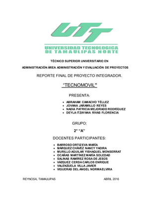 TÉCNICO SUPERIOR UNIVERSITARIO EN
ADMINISTRACIÓN ÁREA ADMINISTRACIÓN Y EVALUACIÓN DE PROYECTOS
REPORTE FINAL DE PROYECTO INTEGRADOR.
“TECNOMOVIL”
PRESENTA:
 ABRAHAM CAMACHO TÉLLEZ
 JOVANA JARAMILLO REYES
 NADIA PATRICIA MEJORADO RODRÍGUEZ
 DEYLA ITZAYANA RIVAS FLORENCIA
GRUPO:
2° “A”
DOCENTES PARTICIPANTES:
 BARROSO ORTIZEVA MARÍA
 MÁRQUEZ CHÁVEZ NANCY YADIRA
 MURILLO AGUILAR YISHAQUEL MONSERRAT
 OCAÑAS MARTÍNEZ MARÍA SOLEDAD
 SALINAS RAMÍREZ ROSA DE JESÚS
 VÁZQUEZ CERDACARLOS ENRIQUE
 VALENZUELA VILLA JAVIER
 VIGUERAS DEL ANGEL NORMAELVIRA
REYNOSA, TAMAULIPAS ABRIL 2016
 