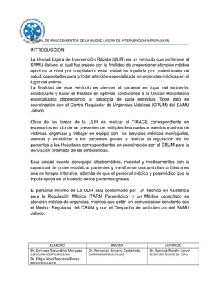 MANUAL DE PROCEDMIENTOS DE LA UNIDAD LIGERA DE INTERVENCION RÁPIDA (ULIR)
INTRODUCCION:
La Unidad Ligera de Intervención Rápida (ULIR) es un vehículo que pertenece al
SAMU Jalisco, el cual fue creado con la finalidad de proporcionar atención médica
oportuna a nivel pre hospitalario, esta unidad es tripulada por profesionales de
salud, capacitados para brindar atención especializada en urgencias médicas en el
lugar del evento.
La finalidad de este vehículo es atender al paciente en lugar del incidente,
estabilizarlo y hacer el traslado en optimas condiciones a la Unidad Hospitalaria
especializada dependiendo la patología de cada individuo; Todo esto en
coordinación con el Centro Regulador de Urgencias Médicas (CRUM) del SAMU
Jalisco.
Otras de las tareas de la ULIR es realizar el TRIAGE correspondiente en
escenarios en donde se presenten de múltiples lesionados o eventos masivos de
víctimas, organizar y trabajar en equipo con los servicios médicos municipales,
atender y estabilizar a los pacientes graves y realizar la regulación de los
pacientes a los Hospitales correspondientes en coordinación con el CRUM para la
derivación ordenada de las ambulancias.
Esta unidad cuenta conequipo electromédico, material y medicamentos con la
capacidad de poder estabilizar pacientes y transformar una ambulancia básica en
una de terapia intensiva, además de que el personal médico y paramédico que la
tripula apoya en el traslado de los pacientes graves.
El personal mínimo de La ULIR está conformado por un Técnico en Asistencia
para la Regulación Médica (TARM Paramédico) y un Médico capacitado en
atención médica de urgencias, mismos que están en comunicación constante con
el Médico Regulador del CRUM y con el Despacho de ambulancias del SAMU
Jalisco.
ELABORÓ REVISÓ AUTORIZÓ
Dr. Gerardo Secundino Mercado
JEFE DEL PREHOSPTALARIO SAMU
Dr. Edgar Noel Sequeira Flores
MÉDICO REGULADOR
Dr. Fernando Becerra Castañeda
COORDINADOR SAMU JALISCO
Dr. Yannick Nordin Servin
SECRETARIO TECNICO DEL CEPAJ
 