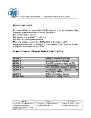 MANUAL DE PROCEDMIENTOS DE LA UNIDAD LIGERA DE INTERVENCION RÁPIDA (ULIR)
RESPONSABILIDADES
-Es responsabilidad del personal de la ULIR el atender en forma oportuna y eficaz
al paciente que requiere atención médica de urgencia.
-Dar una atención de calidad.
-Dar buen uso a la propia ULIR (vehículo).
-Dar buen uso al equipo electromédico.
-Manejar y respetar el reglamento de Movilidad al desplazar la ULIR.
-Mantener comunicación continua con el centro Regulador de Urgencias Médicas
y Despacho de ambulancias del SAMU.
IDENTIFICACION DE PERSONAL POR RADIOFRECUENCIA
SIERRA 1 Secretario Técnico del CEPAJ
SIERRA 2 Coordinador SAMU JALISCO
SIERRA 3 Jefe del Prehospitalario SAMU JALISCO
SIERRA 4 Médico Regulador del CRUM de turno
SIERRA 4 alfa Médico Regulador de la ULIR de turno
SIERRA 5 Coordinador del Despacho de
Ambulancias SAMU
SIERRA 6 TARM del CRUM de Guardia
SIERRA 6 alfa TARM de la ULIR de Guardia
ELABORÓ REVISÓ AUTORIZÓ
Dr. Gerardo Secundino Mercado
JEFE DEL PREHOSPTALARIO SAMU
Dr. Edgar Noel Sequeira Flores
MÉDICO REGULADOR
Dr. Fernando Becerra Castañeda
COORDINADOR SAMU JALISCO
Dr. Yannick Nordin Servin
SECRETARIO TECNICO DEL CEPAJ
 