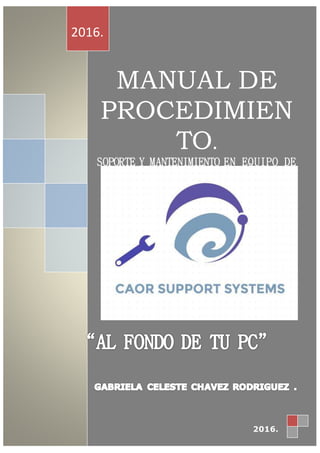 Nosotros somos una empresa la cual brindamos servicio de mantenimiento a
su PC MANUAL DE
PROCEDIMIEN
TO.
SOPORTE Y MANTENIMIENTO EN EQUIPO DE
COMPUTO.
CAOR SUPPORT SYSTEM
“CAORSS”
2016.
2016.
 