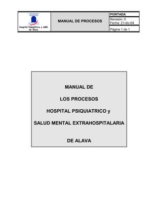 PORTADA
                                                   Revisión: 0
                              MANUAL DE PROCESOS   Fecha: 21-dic-04
Hospital Psiquiátrico y SME
         de Álava                                  Página 1 de 1




                                MANUAL DE

                              LOS PROCESOS

                         HOSPITAL PSIQUIATRICO y

             SALUD MENTAL EXTRAHOSPITALARIA


                                 DE ALAVA
 