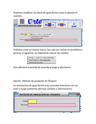 Podemos modificar los datos de igual forma como la efectúa el
sistema:
Podemos crear un motivo nuevo, tan solo con revisar el correlativo y
generar el siguiente, es importante marcar las casillas:
Esto afectará la partida de acuerdo al pago a efectuarse.
Opción: Motivos de anulación de Cheques:
Lo revisaremos de igual forma a las consultas anteriores con un
enter y luego podremos efectuar cambios o eliminaciones:
 