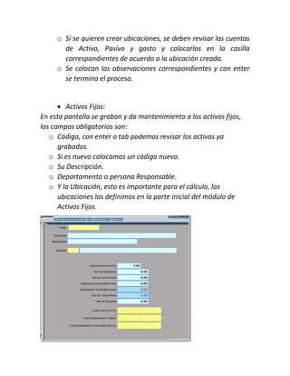 o Si se quieren crear ubicaciones, se deben revisar las cuentas
de Activo, Pasivo y gasto y colocarlos en la casilla
correspondientes de acuerdo a la ubicación creada.
o Se colocan las observaciones correspondientes y con enter
se termina el proceso.
 Activos Fijos:
En esta pantalla se graban y da mantenimiento a los activos fijos,
los campos obligatorios son:
o Código, con enter o tab podemos revisar los activos ya
grabados.
o Si es nuevo colocamos un código nuevo.
o Su Descripción.
o Departamento o persona Responsable.
o Y la Ubicación, esto es importante para el cálculo, las
ubicaciones las definimos en la parte inicial del módulo de
Activos Fijos.
 