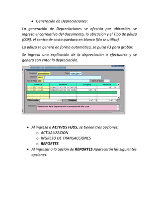  Generación de Depreciaciones:
La generación de Depreciaciones se efectúa por ubicación, se
ingresa el correlativo del documento, la ubicación y el Tipo de póliza
(008), el centro de costo quedara en blanco (No se utiliza).
La póliza se genera de forma automática, se pulsa F3 para grabar.
Se ingresa una explicación de la depreciación a efectuarse y se
genera con enter la depreciación.
 Al ingresa a ACTIVOS FIJOS, se tienen tres opciones:
o ACTUALIZACION
o INGRESO DE TRANSACCIONES
o REPORTES
 Al ingresar a la opción de REPORTES Aparecerán las siguientes
opciones:
 