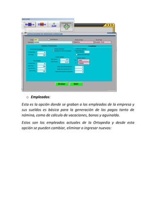 o Empleados:
Esta es la opción donde se graban a los empleados de la empresa y
sus sueldos es básica para la generación de los pagos tanto de
nómina, como de cálculo de vacaciones, bonos y aguinaldo.
Estos son los empleados actuales de la Ortopedia y desde esta
opción se pueden cambiar, eliminar o ingresar nuevos:
 