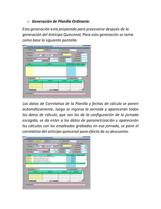 o Generación de Planilla Ordinaria:
Esta generación está preparada para procesarse después de la
generación del Anticipo Quincenal, Para esta generación se toma
como base la siguiente pantalla:
Los datos de Correlativo de la Planilla y fechas de cálculo se ponen
automáticamente, luego se ingresa la Jornada y aparecerán todos
los datos de cálculo, que son los de la configuración de la jornada
escogida, se da enter a los datos de parametrización y aparecerán
los cálculos con los empleados grabados en esa jornada, se pone el
correlativo del anticipo quincenal para efecto de su descuento:
 