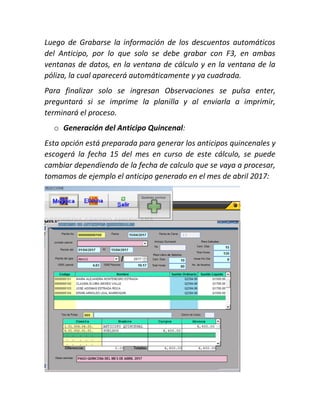 Luego de Grabarse la información de los descuentos automáticos
del Anticipo, por lo que solo se debe grabar con F3, en ambas
ventanas de datos, en la ventana de cálculo y en la ventana de la
póliza, la cual aparecerá automáticamente y ya cuadrada.
Para finalizar solo se ingresan Observaciones se pulsa enter,
preguntará si se imprime la planilla y al enviarla a imprimir,
terminará el proceso.
o Generación del Anticipo Quincenal:
Esta opción está preparada para generar los anticipos quincenales y
escogerá la fecha 15 del mes en curso de este cálculo, se puede
cambiar dependiendo de la fecha de calculo que se vaya a procesar,
tomamos de ejemplo el anticipo generado en el mes de abril 2017:
 