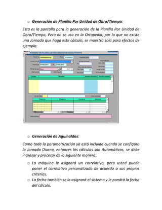 o Generación de Planilla Por Unidad de Obra/Tiempo:
Esta es la pantalla para la generación de la Planilla Por Unidad de
Obra/Tiempo, Pero no se usa en la Ortopedia, por lo que no existe
una Jornada que haga este cálculo, se muestra solo para efectos de
ejemplo:
o Generación de Aguinaldos:
Como toda la parametrización ya está incluida cuando se configuro
la Jornada Diurna, entonces los cálculos son Automáticos, se debe
ingresar y procesar de la siguiente manera:
o La máquina le asignará un correlativo, pero usted puede
poner el correlativo personalizado de acuerdo a sus propios
criterios.
o La fecha también se la asignará el sistema y le pondrá la fecha
del cálculo.
 