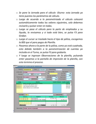 o Se pone la Jornada para el cálculo -Diurno- esta Jornada ya
tiene puestos los parámetros de cálculo.
o Luego de acuerdo a lo parametrizado el cálculo colocará
automáticamente todos los valores siguientes, solo debemos
revisarlo y pulsar enter en todas.
o Luego se pasa el cálculo para la parte de empleados y su
líquido, lo revisamos y si todo está bien, se pulsa F3 para
Grabar.
o Luego el cursor se traslada hacia el tipo de póliza, escogemos
la 005 que el para pagos de Planilla.
o Pasamos ahora a la parte de la póliza, como ya está cuadrada,
esto debido también a la parametrización de cuentas ya
incluida en el Turno, se pulsa F3 para grabarla.
o Y luego se ingresan Observaciones de la planilla, pulsando
enter pasamos a la pantalla de impresión de la planilla, con
esto termina el proceso.
 