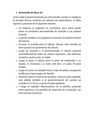  Generación de Bono 14:
Como toda la parametrización ya está incluida cuando se configuro
la Jornada Diurna, entonces los cálculos son Automáticos, se debe
ingresar y procesar de la siguiente manera:
o La máquina le asignará un correlativo, pero usted puede
poner el correlativo personalizado de acuerdo a sus propios
criterios.
o La fecha también se la asignará el sistema y le pondrá la fecha
del cálculo.
o Se pone la Jornada para el cálculo -Diurno- esta Jornada ya
tiene puestos los parámetros de cálculo.
o Luego de acuerdo a lo parametrizado el cálculo colocará
automáticamente todos los valores siguientes, solo debemos
revisarlo y pulsar enter en todas.
o Luego se pasa el cálculo para la parte de empleados y su
líquido, lo revisamos y si todo está bien, se pulsa F3 para
Grabar.
o Luego el cursor se traslada hacia el tipo de póliza, escogemos
la 005 que el para pagos de Planilla.
o Pasamos ahora a la parte de la póliza, como ya está cuadrada,
esto debido también a la parametrización de cuentas ya
incluida en el Turno, se pulsa F3 para grabarla.
o Y luego se ingresan Observaciones de la planilla, pulsando
enter pasamos a la pantalla de impresión de la planilla, con
esto termina el proceso.
 