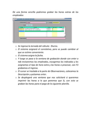 De una forma sencilla podremos grabar las horas extras de los
empleados:
o Se ingresa la Jornada del cálculo: Diurno.
o El sistema asignará el correlativo, pero se puede cambiar al
que se estime conveniente.
o El sistema asigna la fecha.
o Y luego se pasa a la ventana de grabación donde con enter o
tab revisaremos los empleados, escogemos los indicados y les
asignamos el tipo de hora extra y las horas a procesar, con F3
grabamos el ingreso.
o El cursor se traslada a la parte de Observaciones, colocamos la
Descripción y pulsamos enter.
o Se desplegará una ventana que nos solicitará si queremos
imprimir las horas a lo que ponemos que Si, con esto se
graban las horas para el pago de la siguiente planilla.
 