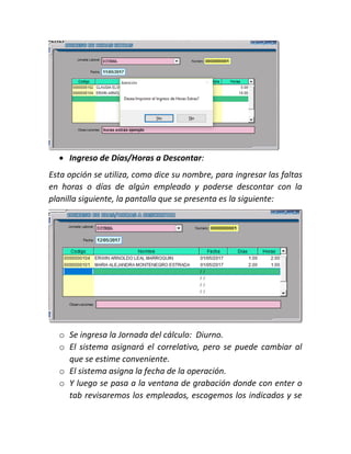  Ingreso de Días/Horas a Descontar:
Esta opción se utiliza, como dice su nombre, para ingresar las faltas
en horas o días de algún empleado y poderse descontar con la
planilla siguiente, la pantalla que se presenta es la siguiente:
o Se ingresa la Jornada del cálculo: Diurno.
o El sistema asignará el correlativo, pero se puede cambiar al
que se estime conveniente.
o El sistema asigna la fecha de la operación.
o Y luego se pasa a la ventana de grabación donde con enter o
tab revisaremos los empleados, escogemos los indicados y se
 
