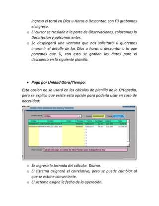 ingresa el total en Días u Horas a Descontar, con F3 grabamos
el ingreso.
o El cursor se traslada a la parte de Observaciones, colocamos la
Descripción y pulsamos enter.
o Se desplegará una ventana que nos solicitará si queremos
imprimir el detalle de los Días u horas a descontar a lo que
ponemos que Si, con esto se graban los datos para el
descuento en la siguiente planilla.
 Pago por Unidad Obra/Tiempo:
Esta opción no se usará en los cálculos de planilla de la Ortopedia,
pero se explica que existe esta opción para poderla usar en caso de
necesidad:
o Se ingresa la Jornada del cálculo: Diurno.
o El sistema asignará el correlativo, pero se puede cambiar al
que se estime conveniente.
o El sistema asigna la fecha de la operación.
 