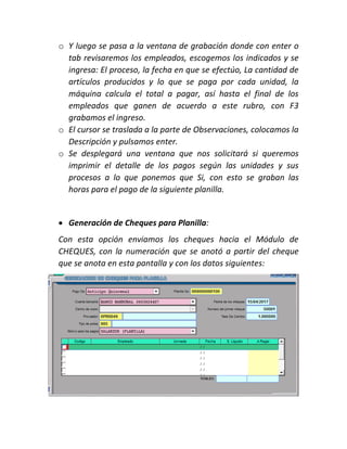 o Y luego se pasa a la ventana de grabación donde con enter o
tab revisaremos los empleados, escogemos los indicados y se
ingresa: El proceso, la fecha en que se efectúo, La cantidad de
artículos producidos y lo que se paga por cada unidad, la
máquina calcula el total a pagar, así hasta el final de los
empleados que ganen de acuerdo a este rubro, con F3
grabamos el ingreso.
o El cursor se traslada a la parte de Observaciones, colocamos la
Descripción y pulsamos enter.
o Se desplegará una ventana que nos solicitará si queremos
imprimir el detalle de los pagos según las unidades y sus
procesos a lo que ponemos que Si, con esto se graban las
horas para el pago de la siguiente planilla.
 Generación de Cheques para Planilla:
Con esta opción enviamos los cheques hacia el Módulo de
CHEQUES, con la numeración que se anotó a partir del cheque
que se anota en esta pantalla y con los datos siguientes:
 