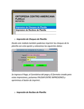 o Impresión de Cheques de Planilla:
Desde este módulo también podemos imprimir los cheques de la
planilla con esta opción y colocamos los siguientes datos:
Se ingresa el Pago, el Correlativo del pago y El formato creado para
estas impresiones, pulsamos PAUSAR ENTRE IMPRESIONES y
oprimimos el botón de imprimir.
o Impresión de Recibos de Planilla:
 