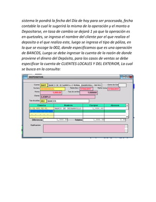 sistema le pondrá la fecha del Día de hoy para ser procesada, fecha
contable la cual le sugerirá la misma de la operación y el monto a
Depositarse, en tasa de cambio se dejará 1 ya que la operación es
en quetzales, se ingresa el nombre del cliente por el que realiza el
deposito o el que realizo este, luego se ingresa el tipo de póliza, en
la que se escoge la 002, donde especificamos que es una operación
de BANCOS, Luego se debe ingresar la cuenta de la razón de donde
proviene el dinero del Depósito, para los casos de ventas se debe
especificar la cuenta de CLIENTES LOCALES Y DEL EXTERIOR, La cual
se busca en la consulta:
 
