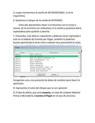 5. Luego marcaremos la casilla de NO NEGOCIABLE, si así lo
requerimos;
6. Quitamos el cheque de la casilla de RETENIDO;
Estas dos operaciones mejor si lo hacemos con el cursor y
mouse, de lo contrario con colocamos en la casilla y pulsamos barra
espaciadora para quitarlo o ponerlo.
7. Proveedor, este dato es importante y debemos tener ingresado a
este en el módulo de Cuentas por Pagar, también lo podemos
buscar oprimiendo la tecla enter o tabular (nos presentará la Lista),
Escogemos uno y nos presenta los datos de nombres para hacer la
operación;
8. Ingresamos el valor del cheque que se va a generar:
9. El tipo de póliza, que será compras, en caso de comprar Materia
Prima o Mercadería y Cuentes X Pagar en el caso de servicios;
 